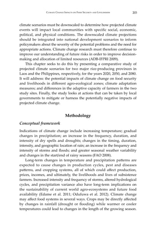 203Climate Change Impacts on Food Security and Livelihoods
climate scenarios must be downscaled to determine how projected climate
events will impact local communities with specific social, economic,
political, and physical conditions. The downscaled climate projections
should be integrated into national development scenarios to inform
policymakers about the severity of the potential problems and the need for
appropriate actions. Climate change research must therefore continue to
improve our understanding of future risks in order to improve decision-
making and allocation of limited resources (ADB-IFPRI 2009).
	 This chapter seeks to do this by presenting a comparative study of
projected climate scenarios for two major rice-producing provinces in
Laos and the Philippines, respectively, for the years 2020, 2050, and 2080.
It will address: the potential impacts of climate change on food security
and livelihoods in different agro-ecological zones; climate adaptation
measures; and differences in the adaptive capacity of farmers in the two
study sites. Finally, the study looks at actions that can be taken by local
governments to mitigate or harness the potentially negative impacts of
projected climate change.
Methodology
Conceptual framework
Indications of climate change include increasing temperature; gradual
changes in precipitation; an increase in the frequency, duration, and
intensity of dry spells and droughts; changes in the timing, duration,
intensity, and geographic location of rain; an increase in the frequency and
intensity of storms and floods; and greater seasonal weather variability
and changes in the start/end of rainy seasons (FAO 2008).
	 Long-term changes in temperature and precipitation patterns are
expected to cause changes in production cycles, pest and diseases
patterns, and cropping systems, all of which could affect production,
prices, incomes, and ultimately, the livelihoods and lives of subsistence
farmers. Increased intensity and frequency of storms, altered hydrological
cycles, and precipitation variance also have long-term implications on
the sustainability of current world agro-ecosystems and future food
availability (Edame et al. 2011; Odufuwa et al. 2012). Climate change
may affect food systems in several ways. Crops may be directly affected
by changes in rainfall (drought or flooding) while warmer or cooler
temperatures could lead to changes in the length of the growing season.
 