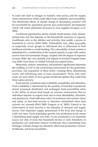 204 Climate Risks, Regional Integration and Sustainability in the Mekong Region
It could also lead to changes in markets, food prices, and the supply
chain infrastructure which could affect food availability and accessibility.
The detrimental effects of climate change in developing countries will
be exacerbated by population growth and socioeconomic development,
which will entail substantial increases in food supplies (Gregory et al.
2005).
Livelihood opportunities ideally should shield farmers from climate-
related risks, but this depends on the households’ resources or capacity.
Livelihoods refer to the abilities and activities that enable a person or
household to survive (FAO 2008). Vulnerability may differ seasonally
or temporally across groups or individuals due to differences in their
livelihood activities or social standing. The vulnerability of food systems is
determined by a combination of the societal capacity to cope with, and/or
recover from environmental change, coupled with the degree of exposure
to stress. Risks also vary spatially, and impacts on lowland irrigated farms
may differ from those on rainfed lowland and upland farms.
	 Meanwhile, policies, institutions, and processes significantly determine
the enabling as well as the constraining environment for the generation,
provision, and acquisition of these assets—creating them, determining
access, and influencing rates of asset accumulation. Those with more
assets are more likely to have greater livelihood options that could help
them reduce poverty.
	 Food security constitutes food availability, accessibility, and utilization.
Food availability is determined by the quantity of food that is produced,
stored, processed, distributed, and exchanged. Food accessibility refers
to the ability to secure food based on resource endowments that an
individual requires to acquire food and to food affordability, allocation,
and preferences. Food utilization refers to nutritional and societal values
and safety, so that food security is, therefore, diminished when food
systems are stressed (FAO 2008; Gregory et al. 2005). Central to the
achievement of food security is the interplay of demand and supply
factors. One important supply determinant is the level and change in
yield over time. Given population growth, low production levels means
a diminishing food supply over time. As rice production is an important
source not only of food, but household income as well, limitations to
production can undermine farmers’ livelihoods, thus exacerbating food
shortages. Climate change can, therefore, affect food production, farmers’
livelihoods, and food accessibility.
 