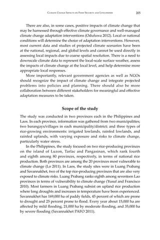 205Climate Change Impacts on Food Security and Livelihoods
	 There are also, in some cases, positive impacts of climate change that
may be harnessed through effective climate governance and well-managed
climate change adaptation interventions (Odufuwa 2012). Local or national
conditions will determine the choice of adaptation interventions. However,
most current data and studies of projected climate scenarios have been
at the national, regional, and global levels and cannot be used directly in
assessing local impacts due to coarse spatial resolution. There is a need to
downscale climate data to represent the local-scale surface weather, assess
the impacts of climate change at the local level, and help determine more
appropriate local responses.
	 More importantly, relevant government agencies as well as NGOs
should recognize the impact of climate change and integrate projected
problems into policies and planning. There should also be more
collaboration between different stakeholders for meaningful and effective
adaptation measures to be taken.
Scope of the study
The study was conducted in two provinces each in the Philippines and
Laos. In each province, information was gathered from two municipalities;
two barangays/villages in each municipality/district; and three types of
rice-growing environments: irrigated lowlands, rainfed lowlands, and
rainfed uplands, with varying exposure and risks to climate change,
particularly water stress.
	 In the Philippines, the study focused on two rice-producing provinces
on the island of Luzon, Tarlac and Pangasinan, which rank fourth
and eighth among 80 provinces, respectively, in terms of national rice
production. Both provinces are among the 20 provinces most vulnerable to
climate change (Lo 2011). In Laos, the study sites were in Luang Prabang
and Savannakhet, two of the top rice-producing provinces that are also very
exposed to climate risks. Luang Prabang ranks eighth among seventeen Lao
provinces in terms of vulnerability to climate change (Yusuf and Francisco
2010). Most farmers in Luang Prabang subsist on upland rice production
where long droughts and increases in temperature have been experienced.
Savannakhet has 169,000 ha of paddy fields, 45 percent of which are prone
to drought and 25 percent prone to flood. Every year about 15,000 ha are
affected by mild flooding, 21,000 ha by moderate flooding, and 35,000 ha
by severe flooding (Savannakhet PAFO 2011).
 