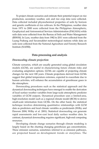 207Climate Change Impacts on Food Security and Livelihoods
	 To project climate scenarios and estimate their potential impact on rice
production, secondary weather, soil, and rice crop data were collected.
Data collected included physiochemical properties of soils by horizon
and genetic coefficients of rice cultivars. In the Philippines, weather data
from 1971 to 2000 were collected from the Philippines Atmospheric,
Geophysical and Astronomical Services Administration (PAGASA) while
soils data were collected from the Bureau of Soils and Water Management
(BSWM). In Laos, weather data from 1982 to 2011 were collected from the
Luang Prabang and Savannakhet meteorological stations while data on
soils were collected from the National Agriculture and Forestry Research
Institute (NAFRI).
Data processing and analysis
Downscaling climate projection
Climate scenarios, which are usually generated using global circulation
models (GCM), are useful in characterizing future climate risks and
evaluating adaptation options. GCMs are capable of projecting climate
changes for the next 100 years. Climate projections derived from GCMs
suggest that global temperature extremes, expected to exacerbate due to
human activities, will enhance the accumulation of greenhouse gases in
the atmosphere.
	 Downscaling procedures such as the statistical approach and the
dynamical downscaling techniques have emerged to enable the derivation
of local surface weather variables from large-scale atmospheric predictor
variables of GCM outputs. Dynamical procedure uses a limited-area,
high-resolution model such as a regional climate model (RCM) to derive
small-scale information from GCMs. On the other hand, the statistical
technique involves determining quantitative relationships with GCM
data as predictors and local climate variables as predictands (Wilby and
Dawson 2004; Wilby et al. 2001). Statistical downscaling can generate
rapid assessments and low-cost local daily surface weather data. In
contrast, dynamical downscaling requires significant, high-end computing
resources.
	 Developing climate change scenarios through climate modeling is
largely based on the charting changing greenhouse gas concentrations.
These emission scenarios, sometimes referred to as emission pathways,
are projected based on development trends or storylines. The
 