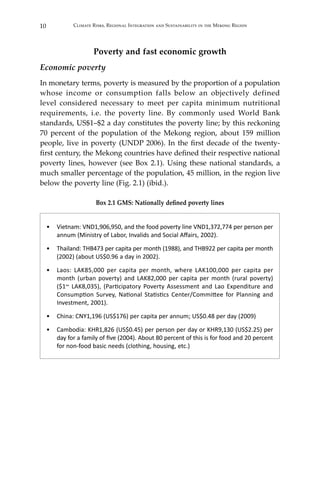 10 Climate Risks, Regional Integration and Sustainability in the Mekong Region
Poverty and fast economic growth
Economic poverty
In monetary terms, poverty is measured by the proportion of a population
whose income or consumption falls below an objectively defined
level considered necessary to meet per capita minimum nutritional
requirements, i.e. the poverty line. By commonly used World Bank
standards, US$1–$2 a day constitutes the poverty line; by this reckoning
70 percent of the population of the Mekong region, about 159 million
people, live in poverty (UNDP 2006). In the first decade of the twenty-
first century, the Mekong countries have defined their respective national
poverty lines, however (see Box 2.1). Using these national standards, a
much smaller percentage of the population, 45 million, in the region live
below the poverty line (Fig. 2.1) (ibid.).
Box 2.1 GMS: Nationally defined poverty lines
•	 Vietnam: VND1,906,950, and the food poverty line VND1,372,774 per person per
annum (Ministry of Labor, Invalids and Social Affairs, 2002).
•	 Thailand: THB473 per capita per month (1988), and THB922 per capita per month
(2002) (about US$0.96 a day in 2002).
•	 Laos: LAK85,000 per capita per month, where LAK100,000 per capita per
month (urban poverty) and LAK82,000 per capita per month (rural poverty)
($1~ LAK8,035), (Participatory Poverty Assessment and Lao Expenditure and
Consumption Survey, National Statistics Center/Committee for Planning and
Investment, 2001).
•	 China: CNY1,196 (US$176) per capita per annum; US$0.48 per day (2009)
•	 Cambodia: KHR1,826 (US$0.45) per person per day or KHR9,130 (US$2.25) per
day for a family of five (2004). About 80 percent of this is for food and 20 percent
for non-food basic needs (clothing, housing, etc.)
 