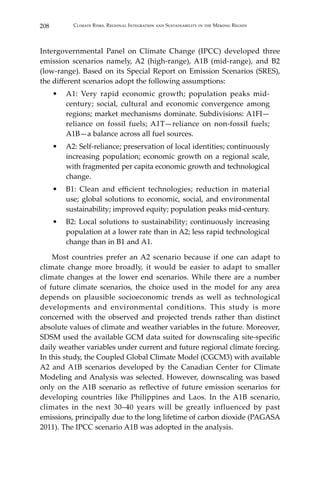 208 Climate Risks, Regional Integration and Sustainability in the Mekong Region
Intergovernmental Panel on Climate Change (IPCC) developed three
emission scenarios namely, A2 (high-range), A1B (mid-range), and B2
(low-range). Based on its Special Report on Emission Scenarios (SRES),
the different scenarios adopt the following assumptions:
•	 A1: Very rapid economic growth; population peaks mid-
century; social, cultural and economic convergence among
regions; market mechanisms dominate. Subdivisions: A1FI—
reliance on fossil fuels; A1T—reliance on non-fossil fuels;
A1B—a balance across all fuel sources.
•	 A2: Self-reliance; preservation of local identities; continuously
increasing population; economic growth on a regional scale,
with fragmented per capita economic growth and technological
change.
•	 B1: Clean and efficient technologies; reduction in material
use; global solutions to economic, social, and environmental
sustainability; improved equity; population peaks mid-century.
•	 B2: Local solutions to sustainability; continuously increasing
population at a lower rate than in A2; less rapid technological
change than in B1 and A1.
	 Most countries prefer an A2 scenario because if one can adapt to
climate change more broadly, it would be easier to adapt to smaller
climate changes at the lower end scenarios. While there are a number
of future climate scenarios, the choice used in the model for any area
depends on plausible socioeconomic trends as well as technological
developments and environmental conditions. This study is more
concerned with the observed and projected trends rather than distinct
absolute values of climate and weather variables in the future. Moreover,
SDSM used the available GCM data suited for downscaling site-specific
daily weather variables under current and future regional climate forcing.
In this study, the Coupled Global Climate Model (CGCM3) with available
A2 and A1B scenarios developed by the Canadian Center for Climate
Modeling and Analysis was selected. However, downscaling was based
only on the A1B scenario as reflective of future emission scenarios for
developing countries like Philippines and Laos. In the A1B scenario,
climates in the next 30–40 years will be greatly influenced by past
emissions, principally due to the long lifetime of carbon dioxide (PAGASA
2011). The IPCC scenario A1B was adopted in the analysis.
 
