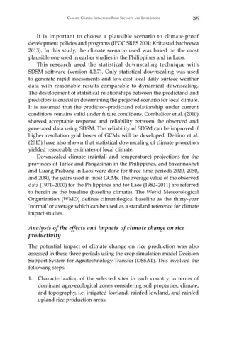 209Climate Change Impacts on Food Security and Livelihoods
	 It is important to choose a plausible scenario to climate-proof
development policies and programs (IPCC SRES 2001; Krittasudthacheewa
2013). In this study, the climate scenario used was based on the most
plausible one used in earlier studies in the Philippines and in Laos.	
	 This research used the statistical downscaling technique with
SDSM software (version 4.2.7). Only statistical downscaling was used
to generate rapid assessments and low-cost local daily surface weather
data with reasonable results comparable to dynamical downscaling.
The development of statistical relationships between the predictand and
predictors is crucial in determining the projected scenario for local climate.
It is assumed that the predictor–predictand relationship under current
conditions remains valid under future conditions. Combalicer et al. (2010)
showed acceptable response and reliability between the observed and
generated data using SDSM. The reliability of SDSM can be improved if
higher resolution grid boxes of GCMs will be developed. Delfino et al.
(2013) have also shown that statistical downscaling of climate projection
yielded reasonable estimates of local climate.
	 Downscaled climate (rainfall and temperature) projections for the
provinces of Tarlac and Pangasinan in the Philippines, and Savannakhet
and Luang Prabang in Laos were done for three time periods 2020, 2050,
and 2080, the years used in most GCMs. The average value of the observed
data (1971–2000) for the Philippines and for Laos (1982–2011) are referred
to herein as the baseline (baseline climate). The World Meteorological
Organization (WMO) defines climatological baseline as the thirty-year
‘normal’ or average which can be used as a standard reference for climate
impact studies.
Analysis of the effects and impacts of climate change on rice
productivity
The potential impact of climate change on rice production was also
assessed in these three periods using the crop simulation model Decision
Support System for Agrotechnology Transfer (DSSAT). This involved the
following steps:
1.	 Characterization of the selected sites in each country in terms of
dominant agro-ecological zones considering soil properties, climate,
and topography, i.e. irrigated lowland, rainfed lowland, and rainfed
upland rice production areas.
 