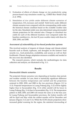 210 Climate Risks, Regional Integration and Sustainability in the Mekong Region
2.	 Evaluation of effects of climate change on rice productivity using
process-based crop simulation model e.g., CERES Rice Model (Tsuji
et al. 1994).
3.	 Simulation of rice yields under different climate scenarios of
temperature, CO2 increases and rainfall. Yield levels under different
climate scenarios were compared with the corresponding yields under
the historical climate condition based on the available weather data
for the sites. Simulated yields were also determined using downscaled
climate projections for the selected sites. Changes in simulated rice
yields for each of the different locations were compared under the
baseline condition (i.e., the last 30 years weather data) with those for
2020, 2050, and 2080.
Assessment of vulnerability of rice-based production systems
This involved analysis of impacts of climate change and climate-related
hazards such as floods, typhoons, and droughts on the farmers’ food
security (i.e., food production, availability, and access) as well on their
livelihoods. Climate change adaptation measures available and needed in
the area were also identified.
	 The research process, which includes the methodologies for data
collection and analysis, are illustrated in Fig. 11.1.
Results
Downscaled climate scenarios
The projected climate scenarios vary depending on location, time period,
and weather variable. In Laos, there is statistically significant difference
between the baseline temperature and rainfall and the projections
centered in 2020, 2050, and 2080 in the two provinces (Figures 11.2 to
11.5). Projected temperatures in Luang Prabang (Fig. 11.2) will be slightly
higher than in Savannakhet (Fig. 11.3) while rainfall will be lower in
Luang Prabang (Fig. 11.4) than in Savannakhet (Fig. 11.5). The temperature
pattern in 2020, 2050, and 2080 will remain the same as in the base year.
In Luang Prabang and Savannakhet provinces, the hottest months will
still be April and May while the coldest months will be December and
January (Figures 11.2 and 11.3). While the GCM climate projections show
increased global warming for the region, the statistical downscaling of
 