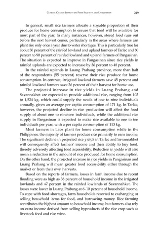 219Climate Change Impacts on Food Security and Livelihoods
	 In general, small rice farmers allocate a sizeable proportion of their
produce for home consumption to ensure that food will be available for
most part of the year. In many instances, however, stored food runs out
before the next harvest comes, particularly in the areas where farmers can
plant rice only once a year due to water shortages. This is particularly true for
about 50 percent of the rainfed lowland and upland farmers of Tarlac and 80
percent to 90 percent of rainfed lowland and upland farmers of Pangasinan.
The situation is expected to improve in Pangasinan since rice yields in
rainfed uplands are expected to increase by 36 percent to 48 percent.
	 In the rainfed uplands in Luang Prabang province, more than half
of the respondents (55 percent) reserve their rice produce for home
consumption. In contrast, irrigated lowland farmers save 45 percent and
rainfed lowland farmers save 36 percent of their harvest for home use.
	 The projected increase in rice yields in Luang Prabang and
Savannakhet are expected to provide additional rice, ranging from 103
to 1,524 kg, which could supply the needs of one to nine individuals
annually, given an average per capita consumption of 171 kg. In Tarlac,
however, the projected decline in rice production will affect the food
supply of about one to nineteen individuals, while the additional rice
supply in Pangasinan is expected to make rice available to one to ten
individuals per year, with a per capita consumption of 113 kg.
	 Most farmers in Laos plant for home consumption while in the
Philippines, the majority of farmers produce rice primarily to earn income.
The significant decline in projected rice yields in Tarlac and Savannakhet
will consequently affect farmers’ income and their ability to buy food,
thereby adversely affecting food accessibility. Reduction in yields will also
mean a reduction in the amount of rice produced for home consumption.
On the other hand, the projected increase in rice yields in Pangasinan and
Luang Prabang will mean greater food accessibility either through the
market or from their own harvests.
	 Based on the reports of farmers, losses in farm income due to recent
flooding were as high as 38 percent of household income in the irrigated
lowlands and 47 percent in the rainfed lowlands of Savannahket. The
losses were lower in Luang Prabang at 6–10 percent of household income.
To cope with food shortages, farm households resorted to exchanging or
selling household items for food, and borrowing money. Rice farming
contributes the highest amount to household income, but farmers also rely
on extra income derived from selling byproducts of the rice crop such as
livestock feed and rice wine.
 