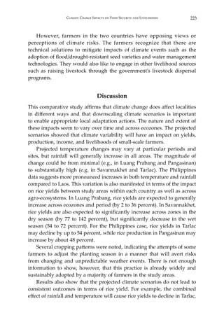 223Climate Change Impacts on Food Security and Livelihoods
	 However, farmers in the two countries have opposing views or
perceptions of climate risks. The farmers recognize that there are
technical solutions to mitigate impacts of climate events such as the
adoption of flood/drought-resistant seed varieties and water management
technologies. They would also like to engage in other livelihood sources
such as raising livestock through the government’s livestock dispersal
programs.
Discussion
This comparative study affirms that climate change does affect localities
in different ways and that downscaling climate scenarios is important
to enable appropriate local adaptation actions. The nature and extent of
these impacts seem to vary over time and across ecozones. The projected
scenarios showed that climate variability will have an impact on yields,
production, income, and livelihoods of small-scale farmers.
	 Projected temperature changes may vary at particular periods and
sites, but rainfall will generally increase in all areas. The magnitude of
change could be from minimal (e.g., in Luang Prabang and Pangasinan)
to substantially high (e.g. in Savannakhet and Tarlac). The Philippines
data suggests more pronounced increases in both temperature and rainfall
compared to Laos. This variation is also manifested in terms of the impact
on rice yields between study areas within each country as well as across
agro-ecosystems. In Luang Prabang, rice yields are expected to generally
increase across ecozones and period (by 2 to 36 percent). In Savannakhet,
rice yields are also expected to significantly increase across zones in the
dry season (by 77 to 142 percent), but significantly decrease in the wet
season (54 to 72 percent). For the Philippines case, rice yields in Tarlac
may decline by up to 54 percent, while rice production in Pangasinan may
increase by about 48 percent.
	 Several cropping patterns were noted, indicating the attempts of some
farmers to adjust the planting season in a manner that will avert risks
from changing and unpredictable weather events. There is not enough
information to show, however, that this practice is already widely and
sustainably adopted by a majority of farmers in the study areas.
	 Results also show that the projected climate scenarios do not lead to
consistent outcomes in terms of rice yield. For example, the combined
effect of rainfall and temperature will cause rice yields to decline in Tarlac,
 