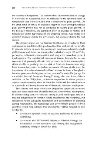 224 Climate Risks, Regional Integration and Sustainability in the Mekong Region
but increase in Pangasinan. The positive effect of projected climate change
in rice yields in Pangasinan may be attributed to the optimum level of
temperature and water available that is conducive to plant growth. On
the other hand, in Tarlac, an excessive supply of water during the critical
plant growth period may not be conducive to healthy plant growth. In
the two Lao provinces, the combined effect of changes in rainfall and
temperature differ depending on the cropping season. Rice yields will
generally increase during the dry season, but decrease during the wet
season.
	 The climate impact on rice farmers’ livelihoods is reflected in their
socioeconomic conditions. Rice produced is either sold partially or wholly
to generate income or saved for subsistence. As climate adversely affects
yield, income and food, rice consumption, which averages 113 to 171 kg
per capita, is likewise compromised and may even exacerbate present
inadequacies. The substantial number of farmer households across
ecozones that presently allocate their produce for home consumption,
either wholly or partially, were at risk of food and income insecurity.
Farm income is expected to decline as a result of lower yields, thus, the
importance of non-farm income livelihood sources. In Laos, although rice
farming generates the highest income, farmers’ households (except for
the rainfed lowland farmers in Luang Prabang) also earn from off-farm
activities. In the Philippines, no farmer respondent in either province
depends on rice farming alone for his or her livelihood. Important sources
of household and family income are off-farm and non-farm employment.
	 The climate and crop simulation projections approximate future
scenarios based on current available data and science-based assumptions.
In downscaling climate scenarios using SDSM techniques under a
medium-range emission scenario, future uncertainties are recognized, but
simulation results can guide researchers and policymakers in planning
coping mechanisms. The technology and development policies of both
countries could help address this uncertainty. Further research is also
needed to:
•	 determine optimal levels of ecozone resilience to climate
variability;
•	 determine the differential effects of climate change on
households across ecozones considering the recognized
variability of impact across this area;
 