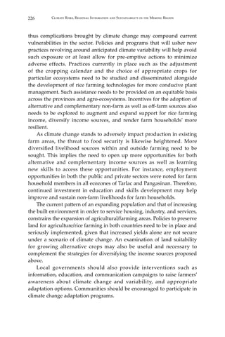 226 Climate Risks, Regional Integration and Sustainability in the Mekong Region
thus complications brought by climate change may compound current
vulnerabilities in the sector. Policies and programs that will usher new
practices revolving around anticipated climate variability will help avoid
such exposure or at least allow for pre-emptive actions to minimize
adverse effects. Practices currently in place such as the adjustment
of the cropping calendar and the choice of appropriate crops for
particular ecosystems need to be studied and disseminated alongside
the development of rice farming technologies for more conducive plant
management. Such assistance needs to be provided on an equitable basis
across the provinces and agro-ecosystems. Incentives for the adoption of
alternative and complementary non-farm as well as off-farm sources also
needs to be explored to augment and expand support for rice farming
income, diversify income sources, and render farm households’ more
resilient.
	 As climate change stands to adversely impact production in existing
farm areas, the threat to food security is likewise heightened. More
diversified livelihood sources within and outside farming need to be
sought. This implies the need to open up more opportunities for both
alternative and complementary income sources as well as learning
new skills to access these opportunities. For instance, employment
opportunities in both the public and private sectors were noted for farm
household members in all ecozones of Tarlac and Pangasinan. Therefore,
continued investment in education and skills development may help
improve and sustain non-farm livelihoods for farm households.
	 The current pattern of an expanding population and that of increasing
the built environment in order to service housing, industry, and services,
constrains the expansion of agricultural/farming areas. Policies to preserve
land for agriculture/rice farming in both countries need to be in place and
seriously implemented, given that increased yields alone are not secure
under a scenario of climate change. An examination of land suitability
for growing alternative crops may also be useful and necessary to
complement the strategies for diversifying the income sources proposed
above.
	 Local governments should also provide interventions such as
information, education, and communication campaigns to raise farmers’
awareness about climate change and variability, and appropriate
adaptation options. Communities should be encouraged to participate in
climate change adaptation programs.
 