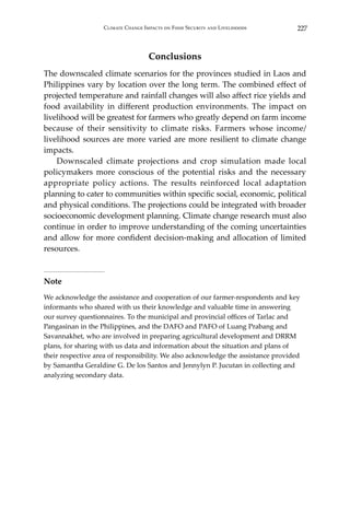 227Climate Change Impacts on Food Security and Livelihoods
Conclusions
The downscaled climate scenarios for the provinces studied in Laos and
Philippines vary by location over the long term. The combined effect of
projected temperature and rainfall changes will also affect rice yields and
food availability in different production environments. The impact on
livelihood will be greatest for farmers who greatly depend on farm income
because of their sensitivity to climate risks. Farmers whose income/
livelihood sources are more varied are more resilient to climate change
impacts.
	 Downscaled climate projections and crop simulation made local
policymakers more conscious of the potential risks and the necessary
appropriate policy actions. The results reinforced local adaptation
planning to cater to communities within specific social, economic, political
and physical conditions. The projections could be integrated with broader
socioeconomic development planning. Climate change research must also
continue in order to improve understanding of the coming uncertainties
and allow for more confident decision-making and allocation of limited
resources.
Note
We acknowledge the assistance and cooperation of our farmer-respondents and key
informants who shared with us their knowledge and valuable time in answering
our survey questionnaires. To the municipal and provincial offices of Tarlac and
Pangasinan in the Philippines, and the DAFO and PAFO of Luang Prabang and
Savannakhet, who are involved in preparing agricultural development and DRRM
plans, for sharing with us data and information about the situation and plans of
their respective area of responsibility. We also acknowledge the assistance provided
by Samantha Geraldine G. De los Santos and Jennylyn P. Jucutan in collecting and
analyzing secondary data.
 