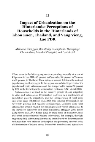 228 Climate Risks, Regional Integration and Sustainability in the Mekong Region
12
Impact of Urbanization on the
Hinterlands: Perceptions of
Households in the Hinterlands of
Khon Kaen, Thailand, and Vang Vieng,
Lao PDR
Maniemai Thongyou, Bounthavy Sosamphanh, Thanapauge
Chamaratana, Monchai Phongsiri, and Louis Lebel
Urban areas in the Mekong region are expanding annually at a rate of
4.9 percent in Lao PDR, 4.3 percent in Cambodia, 3.6 percent in Vietnam,
and 2 percent in Thailand. These rates are around 2.5 times the national
population growth averages. In the region as a whole, 31 percent of the
population lives in urban areas, and this is expected to exceed 50 percent
by 2050 as the trend towards urbanization continues (UN Habitat 2011).
	 Urbanization is defined as the massive growth of, and migration
to, cities and urban areas. Urbanization is driven by a combination of
population growth, migration, and the incorporation of rural areas
into urban areas (Middleton et al. 2013, this volume). Urbanization can
have both positive and negative consequences. Concerns with rapid
urbanization extend beyond the challenges faced within urban areas to
the impact on peri-urban and urban hinterlands (Hoggart 2005; Simon
2008; Ravetz et al. 2013; Kubes 2013). In these zones of interaction, rural
and urban socioeconomies become intertwined, for example, through:
migration; daily commuting; commodity chains based on the extraction of
resources from rural areas for consumption and processing in urban areas;
and investment of income earned from urban areas back into agriculture.
228
 
