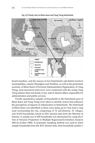 232 Climate Risks, Regional Integration and Sustainability in the Mekong Region
Fig. 12.2 Study sites in Khon Kaen and Vang Vieng hinterlands
board members, and the mayors of two hinterland’s sub-district (tambon)
municipalities, namely Muangkao and Nonthon, as well as the permanent
secretary of Khon Kaen’s Provincial Administration Organization. In Vang
Vieng, semi-structured interviews were conducted with the acting Vang
Vieng district chief and heads or key staff of district offices responsible for
administration and public services.
	 Fourth, quantitative samples of households in the hinterland areas of
Khon Kaen and Vang Vieng were taken to identify factors that influence
the perceptions of impacts of urbanization in hinterlands. The hinterland
of Khon Kaen was identified as those areas lying up to 5 km from a ring
road surrounding the city, comprising of 12 sub-districts, 35 villages,
and 10,476 households, based on 2011 election data from the Ministry of
Interior. A sample size of 409 households was determined by using the F
Test of Variance Proportion in Multiple Regression/Correlation Analysis
(MCA) (Cohen 1988). A systematic sampling method was used to select
sample households from the 2011 election data, from household number 1
 