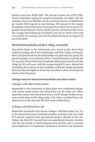 234 Climate Risks, Regional Integration and Sustainability in the Mekong Region
percent more than 20,000 baht. The average income was 23,075 baht.
Income disparities among the sample households was high, with the
minimum income of 500 baht and the maximum income of 140,000 baht
per month. With regards to land holding, 56.0 percent of the sample
households owned small areas of farmland of less than 5 rai (2 acres), 21.1
percent owned between 5–10 rai, and 22.7 percent owned more than 10 rai.
The average land holding per household was 6.51 rai. Much of the land
was used for rice farming, with each household having an average of 5.4
rai of rice fields.
Hinterland households and their village community
Household heads in the hinterlands were asked to talk about their
subjective feelings about their relationship with their village community.
Some 43.8 percent felt that the relationship was good and very good, 54.3
percent thought it was moderate, while 1.7 percent thought it was bad and
0.2 very bad. Almost half of the households (48.2 percent) had lived in the
village for 30 to 60 years, with the average being 42.9 years. Almost half
could enjoy the company of close neighbors within the village; 46 percent
had more than 20 neighbors whom they described as close, and 54 percent
had less than 20 persons.
Linkages between hinterland households and urban centers
Linkages with other urban centers
Households in the hinterlands of Khon Kaen have established linkages
with several urban centers, but Khon Kaen was the major one. Other
important centers were sub-district towns, which, though smaller in size,
were located closer to the villages (Fig. 12.3). These were Ban Thum sub-
district town in the west and Tha Phra south of Khon Kaen.
Linkages with Khon Kaen city
Hinterland households had diverse linkages with Khon Kaen city. Up
to 55.5 percent had some household members working in the city, while
27.9 percent supplied their agricultural produce directly to the city.
Almost one-third (30.1 percent) had non-agricultural economic activities
with the city, mainly in small entrepreneurial activities such as running
micro-businesses in construction; mechanical, electrical and electronics
 