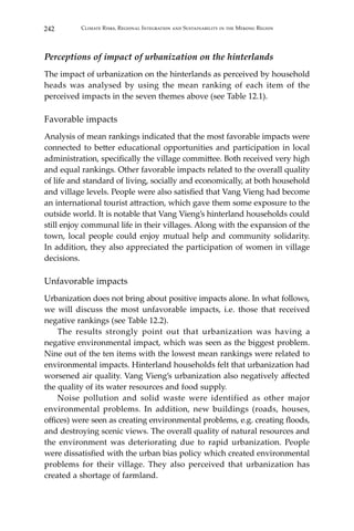 242 Climate Risks, Regional Integration and Sustainability in the Mekong Region
Perceptions of impact of urbanization on the hinterlands
The impact of urbanization on the hinterlands as perceived by household
heads was analysed by using the mean ranking of each item of the
perceived impacts in the seven themes above (see Table 12.1).
Favorable impacts
Analysis of mean rankings indicated that the most favorable impacts were
connected to better educational opportunities and participation in local
administration, specifically the village committee. Both received very high
and equal rankings. Other favorable impacts related to the overall quality
of life and standard of living, socially and economically, at both household
and village levels. People were also satisfied that Vang Vieng had become
an international tourist attraction, which gave them some exposure to the
outside world. It is notable that Vang Vieng’s hinterland households could
still enjoy communal life in their villages. Along with the expansion of the
town, local people could enjoy mutual help and community solidarity.
In addition, they also appreciated the participation of women in village
decisions.
Unfavorable impacts
Urbanization does not bring about positive impacts alone. In what follows,
we will discuss the most unfavorable impacts, i.e. those that received
negative rankings (see Table 12.2).
	 The results strongly point out that urbanization was having a
negative environmental impact, which was seen as the biggest problem.
Nine out of the ten items with the lowest mean rankings were related to
environmental impacts. Hinterland households felt that urbanization had
worsened air quality. Vang Vieng’s urbanization also negatively affected
the quality of its water resources and food supply.
	 Noise pollution and solid waste were identified as other major
environmental problems. In addition, new buildings (roads, houses,
offices) were seen as creating environmental problems, e.g. creating floods,
and destroying scenic views. The overall quality of natural resources and
the environment was deteriorating due to rapid urbanization. People
were dissatisfied with the urban bias policy which created environmental
problems for their village. They also perceived that urbanization has
created a shortage of farmland.
 