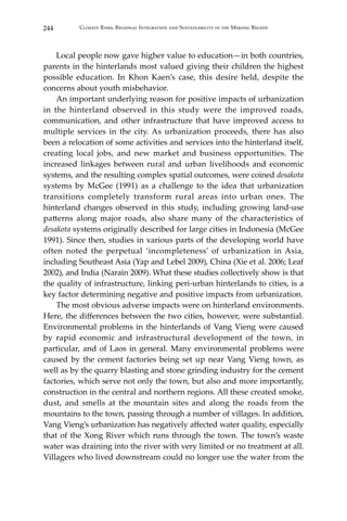 244 Climate Risks, Regional Integration and Sustainability in the Mekong Region
	 Local people now gave higher value to education—in both countries,
parents in the hinterlands most valued giving their children the highest
possible education. In Khon Kaen’s case, this desire held, despite the
concerns about youth misbehavior.
	 An important underlying reason for positive impacts of urbanization
in the hinterland observed in this study were the improved roads,
communication, and other infrastructure that have improved access to
multiple services in the city. As urbanization proceeds, there has also
been a relocation of some activities and services into the hinterland itself,
creating local jobs, and new market and business opportunities. The
increased linkages between rural and urban livelihoods and economic
systems, and the resulting complex spatial outcomes, were coined desakota
systems by McGee (1991) as a challenge to the idea that urbanization
transitions completely transform rural areas into urban ones. The
hinterland changes observed in this study, including growing land-use
patterns along major roads, also share many of the characteristics of
desakota systems originally described for large cities in Indonesia (McGee
1991). Since then, studies in various parts of the developing world have
often noted the perpetual ‘incompleteness’ of urbanization in Asia,
including Southeast Asia (Yap and Lebel 2009), China (Xie et al. 2006; Leaf
2002), and India (Narain 2009). What these studies collectively show is that
the quality of infrastructure, linking peri-urban hinterlands to cities, is a
key factor determining negative and positive impacts from urbanization.
	 The most obvious adverse impacts were on hinterland environments.
Here, the differences between the two cities, however, were substantial.
Environmental problems in the hinterlands of Vang Vieng were caused
by rapid economic and infrastructural development of the town, in
particular, and of Laos in general. Many environmental problems were
caused by the cement factories being set up near Vang Vieng town, as
well as by the quarry blasting and stone grinding industry for the cement
factories, which serve not only the town, but also and more importantly,
construction in the central and northern regions. All these created smoke,
dust, and smells at the mountain sites and along the roads from the
mountains to the town, passing through a number of villages. In addition,
Vang Vieng’s urbanization has negatively affected water quality, especially
that of the Xong River which runs through the town. The town’s waste
water was draining into the river with very limited or no treatment at all.
Villagers who lived downstream could no longer use the water from the
 