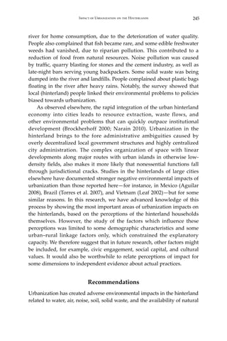 245Impact of Urbanization on the Hinterlands
river for home consumption, due to the deterioration of water quality.
People also complained that fish became rare, and some edible freshwater
weeds had vanished, due to riparian pollution. This contributed to a
reduction of food from natural resources. Noise pollution was caused
by traffic, quarry blasting for stones and the cement industry, as well as
late-night bars serving young backpackers. Some solid waste was being
dumped into the river and landfills. People complained about plastic bags
floating in the river after heavy rains. Notably, the survey showed that
local (hinterland) people linked their environmental problems to policies
biased towards urbanization.
	 As observed elsewhere, the rapid integration of the urban hinterland
economy into cities leads to resource extraction, waste flows, and
other environmental problems that can quickly outpace institutional
development (Brockherhoff 2000; Narain 2010). Urbanization in the
hinterland brings to the fore administrative ambiguities caused by
overly decentralized local government structures and highly centralized
city administration. The complex organization of space with linear
developments along major routes with urban islands in otherwise low-
density fields, also makes it more likely that nonessential functions fall
through jurisdictional cracks. Studies in the hinterlands of large cities
elsewhere have documented stronger negative environmental impacts of
urbanization than those reported here—for instance, in Mexico (Aguilar
2008), Brazil (Torres et al. 2007), and Vietnam (Leaf 2002)—but for some
similar reasons. In this research, we have advanced knowledge of this
process by showing the most important areas of urbanization impacts on
the hinterlands, based on the perceptions of the hinterland households
themselves. However, the study of the factors which influence these
perceptions was limited to some demographic characteristics and some
urban–rural linkage factors only, which constrained the explanatory
capacity. We therefore suggest that in future research, other factors might
be included, for example, civic engagement, social capital, and cultural
values. It would also be worthwhile to relate perceptions of impact for
some dimensions to independent evidence about actual practices.
Recommendations
Urbanization has created adverse environmental impacts in the hinterland
related to water, air, noise, soil, solid waste, and the availability of natural
 