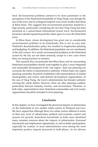 246 Climate Risks, Regional Integration and Sustainability in the Mekong Region
food. Environmental problems seemed to be more prominent in the
perceptions of the hinterland households in Vang Vieng, even though the
size of the town and its ecological footprint were much smaller than those
of Khon Kaen. This suggests that environmental protection should be a
high priority, particularly considering the fact that Vang Vieng has been
promoted as a nature-based international tourist town. Environmental
protection should expand beyond the urban space to cover the hinterland
areas.
	 In Khon Kaen, whose development has given rise to considerable
environmental problems in its hinterlands, this is not an easy task.
Thailand’s decentralization policy has resulted in fragmented planning
and budgeting. In addition, the hinterland population are not constituents
of the city’s mayor. As a result, environmental problems in the hinterland
caused by the city are not taken seriously, except in a few cases where
there are strong reactions or protests.
	 This research thus recommends that Khon Kaen and its surrounding
hinterland municipalities should work together to plan a more integrated
and sustainable development of the ‘city region’. Such city planning can
overcome the limits to administrative authority. A Khon Kaen city region
planning committee should be established with representatives of related
municipalities and tambon (sub-district) development organizations. In
the case of Vang Vieng, the town’s administration has broader authority
covering the whole district. However, there are often planning conflicts,
particularly between industry, tourism, and environment. Therefore, in
both cities, representatives from hinterland communities and civil society
organizations should be included in town planning.
Conclusion
In this chapter, we have investigated the perceived impacts of urbanization
on the hinterlands in two smaller urban centers in Thailand and Laos.
We have argued that although these two urban centers differed in terms
of their size, level of urbanization, political and economic context and
reasons for growth, hinterland households in both cases identified
many common concerns about the impacts of urbanization. Increased
educational and employment opportunity, as well as better participation,
especially by women, in local administration were among the most
important positive impacts perceived in both places. As for adverse
 