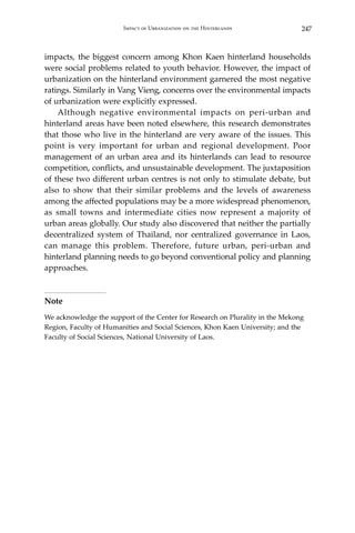 247Impact of Urbanization on the Hinterlands
impacts, the biggest concern among Khon Kaen hinterland households
were social problems related to youth behavior. However, the impact of
urbanization on the hinterland environment garnered the most negative
ratings. Similarly in Vang Vieng, concerns over the environmental impacts
of urbanization were explicitly expressed.
	 Although negative environmental impacts on peri-urban and
hinterland areas have been noted elsewhere, this research demonstrates
that those who live in the hinterland are very aware of the issues. This
point is very important for urban and regional development. Poor
management of an urban area and its hinterlands can lead to resource
competition, conflicts, and unsustainable development. The juxtaposition
of these two different urban centres is not only to stimulate debate, but
also to show that their similar problems and the levels of awareness
among the affected populations may be a more widespread phenomenon,
as small towns and intermediate cities now represent a majority of
urban areas globally. Our study also discovered that neither the partially
decentralized system of Thailand, nor centralized governance in Laos,
can manage this problem. Therefore, future urban, peri-urban and
hinterland planning needs to go beyond conventional policy and planning
approaches.
Note
We acknowledge the support of the Center for Research on Plurality in the Mekong
Region, Faculty of Humanities and Social Sciences, Khon Kaen University; and the
Faculty of Social Sciences, National University of Laos.
 