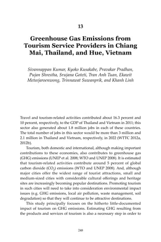 248 Climate Risks, Regional Integration and Sustainability in the Mekong Region
13
Greenhouse Gas Emissions from
Tourism Service Providers in Chiang
Mai, Thailand, and Hue, Vietnam
Sivannappan Kumar, Kyoko Kusakabe, Pravakar Pradhan,
Pujan Shrestha, Srujana Goteti, Tran Anh Tuan, Ekawit
Meteejaroenwong, Trinnawat Suwanprik, and Khanh Linh
Travel and tourism-related activities contributed about 16.3 percent and
10 percent, respectively, to the GDP of Thailand and Vietnam in 2011; this
sector also generated about 1.8 million jobs in each of these countries.
The total number of jobs in this sector would be more than 3 million and
2.1 million in Thailand and Vietnam, respectively, in 2022 (WTTC 2012a,
2012b).
Tourism, both domestic and international, although making important
contributions to these economies, also contributes to greenhouse gas
(GHG) emissions (UNEP et al. 2008; WTO and UNEP 2008). It is estimated
that tourism-related activities contribute around 5 percent of global
carbon dioxide (CO2) emissions (WTO and UNEP 2008). And, although
major cities offer the widest range of tourist attractions, small and
medium-sized cities with considerable cultural offerings and heritage
sites are increasingly becoming popular destinations. Promoting tourism
in such cities will need to take into consideration environmental impact
issues (e.g. GHG emissions, local air pollution, waste management, soil
degradation) so that they will continue to be attractive destinations.
	 This study principally focuses on the hitherto little-documented
impact of tourism on GHG emissions. Estimating GHG resulting from
the products and services of tourism is also a necessary step in order to
248
 