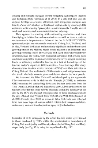 249Emissions from Tourism in Chiang Mai and Hue
develop and evaluate strategies toward mitigating such impacts (Becken
and Patterson 2006; Filimonau et al. 2013). In a city that also uses its
cultural heritage as a tourist attraction, such mitigation strategies can
lead to a ‘win-win’ situation for locals and visitors alike by reducing GHG
emissions while creating ‘green jobs’—environmentally friendly, decent
work and income—and a sustainable tourism industry.
	 This approach—starting with estimating emissions and then
identifying activities that reduce emissions as well as have a positive
socioeconomic impact—was followed in the SUMERNET/CDKN-
sponsored project on sustainable tourism in Chiang Mai, Thailand, and
in Hue, Vietnam. Both cities are historically significant and medium-sized
growing cities in the Mekong region where tourism is an important and
growing economic sector. They are also mid-sized cities where relatively
small initiatives are visible, with municipal authorities that are also keen
on climate-compatible tourism development. However, a major stumbling
block in achieving sustainable tourism is a lack of knowledge of the
tourism sector’s impact on GHG emissions. As a first step, this study
discusses how tourism service providers (TSPs)1 and their activities in
Chiang Mai and Hue are linked to GHG emissions, and mitigation options
that would also help to create green and decent jobs for the local people.
	 We have used the Bilan Carbon®2 tool developed by the Agence de
l’Environnement et de la Maîtrise de l’Energie (ADEME) to estimate
GHG emissions by considering direct and indirect emissions from the
TSPs (ADEME 2009; Bader and Bleischwitz 2009). Direct emissions by the
tourism sector for this study refer to emissions within the boundary of the
city by the TSPs and indirect emissions refer to those produced outside
the city (Ahmad and Wyckoff 2003; WBCSD and WRI 2004; Baumert et
al. 2005; Forsyth et al. 2008) as shown in Table 13.1. Data was collected
from four major types of tourism-related entities (hotels/accommodation,
restaurants, tour and travel operators, spas, etc.) in both cities.
Methods
Estimates of GHG emissions by the urban tourism sector were limited
to those produced by TSPs within the administrative boundaries of
Chiang Mai municipality and Hue city (henceforth Chiang Mai and Hue),
respectively (see Fig. 13.1), using the steps listed in Fig. 13.2.
 