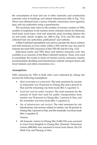 253Emissions from Tourism in Chiang Mai and Hue
the consumption of food and use of other materials; and construction
materials used in buildings and related infrastructure (S4a in Fig. 13.2).
These were obtained from a survey of hotels, restaurants, travel agencies,
spas, and city authorities using a questionnaire.
	 The secondary data refers to the number of tourists; number of TSPs;
number of employees in the tourism sector; emission factors for electricity,
fossil fuels, local trains, food and materials used; traveling distance (by
air and road); vehicle weights, etc. (S4b in Fig. 13.2), and this data was
collected from city authorities, publications5 and websites.
	 A Bilan Carbone® spreadsheet was used to calculate the direct, indirect,
and total emissions of every entity within a TSP, and the sum was used to
estimate the total GHG emissions of that TSP (S5 and S6 in Fig. 13.2).
	 Individual (entity and TSP) direct and indirect emissions were also
available as an outcome of the Bilan Carbone® analysis. These were used
to consolidate the results in terms of tourism activity emissions, namely,
accommodation (building and infrastructure related), transport (tours and
travel related), and others (recreation, etc.).
Assumptions
GHG emissions by TSPs in both cities were estimated by taking into
account the following assumptions:
•	 Meal consumption at restaurants: The total emissions by tourists
in restaurants was 70 percent in Chiang Mai and 6 percent in
Hue and the remaining was from locals (Box 1; equation 1).
•	 Fossil fuel used for public transport: The total emissions by the
amount of fossil fuel used for public transportation from
tourists was 70 percent in Chiang Mai, 7 percent in Hue, and
the remainder was from locals (Box 1; equation 2).
•	 Use of infrastructure and services: The total emissions by city
infrastructure and services related to tourists was 28 percent in
Chiang Mai, 3 percent in Hue, and the remainder was from locals
(Box 1; equation 3).
	Visitors:
•	 All domestic visitors to Chiang Mai (3,680,192) were assumed
to travel from Bangkok to Chiang Mai. Domestic Vietnamese
visitors (888,900) were assumed to travel from Hanoi, Ho Chi
Minh City, and Danang, to Hue.
 