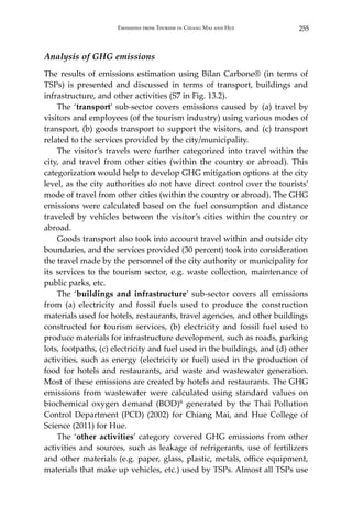 255Emissions from Tourism in Chiang Mai and Hue
Analysis of GHG emissions
The results of emissions estimation using Bilan Carbone® (in terms of
TSPs) is presented and discussed in terms of transport, buildings and
infrastructure, and other activities (S7 in Fig. 13.2).
	 The ‘transport’ sub-sector covers emissions caused by (a) travel by
visitors and employees (of the tourism industry) using various modes of
transport, (b) goods transport to support the visitors, and (c) transport
related to the services provided by the city/municipality.
	 The visitor’s travels were further categorized into travel within the
city, and travel from other cities (within the country or abroad). This
categorization would help to develop GHG mitigation options at the city
level, as the city authorities do not have direct control over the tourists’
mode of travel from other cities (within the country or abroad). The GHG
emissions were calculated based on the fuel consumption and distance
traveled by vehicles between the visitor’s cities within the country or
abroad.
	 Goods transport also took into account travel within and outside city
boundaries, and the services provided (30 percent) took into consideration
the travel made by the personnel of the city authority or municipality for
its services to the tourism sector, e.g. waste collection, maintenance of
public parks, etc.
	 The ‘buildings and infrastructure’ sub-sector covers all emissions
from (a) electricity and fossil fuels used to produce the construction
materials used for hotels, restaurants, travel agencies, and other buildings
constructed for tourism services, (b) electricity and fossil fuel used to
produce materials for infrastructure development, such as roads, parking
lots, footpaths, (c) electricity and fuel used in the buildings, and (d) other
activities, such as energy (electricity or fuel) used in the production of
food for hotels and restaurants, and waste and wastewater generation.
Most of these emissions are created by hotels and restaurants. The GHG
emissions from wastewater were calculated using standard values on
biochemical oxygen demand (BOD)6 generated by the Thai Pollution
Control Department (PCD) (2002) for Chiang Mai, and Hue College of
Science (2011) for Hue.
	 The ‘other activities’ category covered GHG emissions from other
activities and sources, such as leakage of refrigerants, use of fertilizers
and other materials (e.g. paper, glass, plastic, metals, office equipment,
materials that make up vehicles, etc.) used by TSPs. Almost all TSPs use
 
