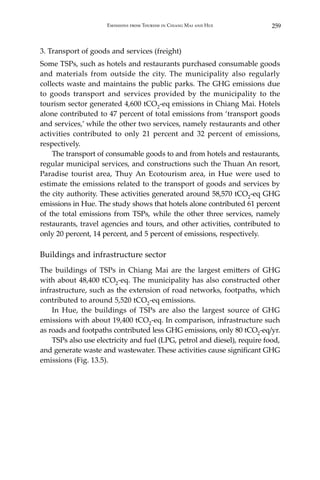 259Emissions from Tourism in Chiang Mai and Hue
3. Transport of goods and services (freight)
Some TSPs, such as hotels and restaurants purchased consumable goods
and materials from outside the city. The municipality also regularly
collects waste and maintains the public parks. The GHG emissions due
to goods transport and services provided by the municipality to the
tourism sector generated 4,600 tCO2-eq emissions in Chiang Mai. Hotels
alone contributed to 47 percent of total emissions from ‘transport goods
and services,’ while the other two services, namely restaurants and other
activities contributed to only 21 percent and 32 percent of emissions,
respectively.
	 The transport of consumable goods to and from hotels and restaurants,
regular municipal services, and constructions such the Thuan An resort,
Paradise tourist area, Thuy An Ecotourism area, in Hue were used to
estimate the emissions related to the transport of goods and services by
the city authority. These activities generated around 58,570 tCO2-eq GHG
emissions in Hue. The study shows that hotels alone contributed 61 percent
of the total emissions from TSPs, while the other three services, namely
restaurants, travel agencies and tours, and other activities, contributed to
only 20 percent, 14 percent, and 5 percent of emissions, respectively.
Buildings and infrastructure sector
The buildings of TSPs in Chiang Mai are the largest emitters of GHG
with about 48,400 tCO2-eq. The municipality has also constructed other
infrastructure, such as the extension of road networks, footpaths, which
contributed to around 5,520 tCO2-eq emissions.
	 In Hue, the buildings of TSPs are also the largest source of GHG
emissions with about 19,400 tCO2-eq. In comparison, infrastructure such
as roads and footpaths contributed less GHG emissions, only 80 tCO2-eq/yr.
	 TSPs also use electricity and fuel (LPG, petrol and diesel), require food,
and generate waste and wastewater. These activities cause significant GHG
emissions (Fig. 13.5).
 