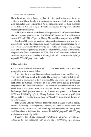 261Emissions from Tourism in Chiang Mai and Hue
3. Waste and wastewater
Both the cities have a large number of hotels and restaurants to serve
visitors, and these hotels and restaurants produce food waste, which
also generates large amounts of GHG emissions due to their disposal
at landfills. In Chiang Mai, food waste contributed to 83 percent of total
waste-related emissions.
	 In Hue, food wastes contributed to 89 percent of GHG emissions from
the total wastes generated in 2011. The GHG emissions from all wastes
were 4,860 and 2,170 tCO2-eq in Chiang Mai and Hue, respectively in 2011.
	 Besides solid waste generation, hotels and restaurants also use huge
amounts of water. Therefore, hotels and restaurants also discharge huge
amounts of wastewater that contributes to GHG emissions. The Chiang
Mai and Hue TSPs generated around 4,740 and 800 tCO2-eqs of emissions,
respectively, from wastewater in 2011. The GHG emissions related to
wastewater per visitor per day in Chiang Mai and Hue were 0.24 kgCO2-
eq and 0.25 kgCO2-eq, respectively.
Other activities
Other tourism-related activities which do not come under the above two
categories, are discussed below:
	 Both cities have a hot climate, and air conditioners are used by every
TSP, especially hotels and restaurants. The leakage of refrigerants from air
conditioning equipment in both cities and the use of nitrogen-containing
fertilizers in ‘Garden Houses’7 in Hue were identified as potential/
important GHG emission sources. The common refrigerants used in air
conditioning equipment are R22, R134a, and R410a. The GHG emissions
by leakage of refrigerants from air conditioning equipment contributes to
5,830 and 2,200 tCO2-eq/yr in Chiang Mai and Hue, respectively. Only 8
tCO2-eqs GHG emissions came from the ‘Garden Houses’ from the use of
urea fertilizers.
	 TSPs utilize various types of materials such as glass, plastic, paper,
metals, stationery, IT equipment, vehicles, etc. Most of these items are
used in hotels, restaurants, and travel agencies everyday. In Chiang Mai
and Hue, these activities emitted around 16,930 tCO2-eq and 3,690 tCO2-eq
emissions respectively in 2011.
	 Therefore, the GHG emissions from ‘other activities’ of the TSPs are
estimated to be about 22,760 tCO2-eq and about 5,900 tCO2-eq in Chiang
 