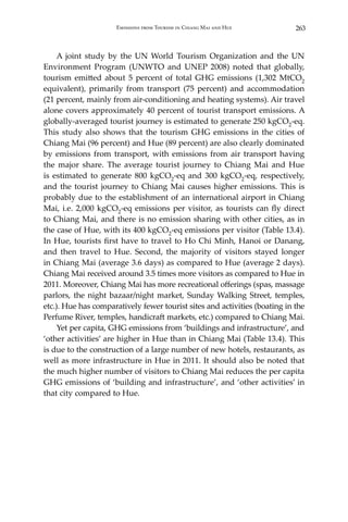 263Emissions from Tourism in Chiang Mai and Hue
	 A joint study by the UN World Tourism Organization and the UN
Environment Program (UNWTO and UNEP 2008) noted that globally,
tourism emitted about 5 percent of total GHG emissions (1,302 MtCO2
equivalent), primarily from transport (75 percent) and accommodation
(21 percent, mainly from air-conditioning and heating systems). Air travel
alone covers approximately 40 percent of tourist transport emissions. A
globally-averaged tourist journey is estimated to generate 250 kgCO2-eq.
This study also shows that the tourism GHG emissions in the cities of
Chiang Mai (96 percent) and Hue (89 percent) are also clearly dominated
by emissions from transport, with emissions from air transport having
the major share. The average tourist journey to Chiang Mai and Hue
is estimated to generate 800 kgCO2-eq and 300 kgCO2-eq, respectively,
and the tourist journey to Chiang Mai causes higher emissions. This is
probably due to the establishment of an international airport in Chiang
Mai, i.e. 2,000 kgCO2-eq emissions per visitor, as tourists can fly direct
to Chiang Mai, and there is no emission sharing with other cities, as in
the case of Hue, with its 400 kgCO2-eq emissions per visitor (Table 13.4).
In Hue, tourists first have to travel to Ho Chi Minh, Hanoi or Danang,
and then travel to Hue. Second, the majority of visitors stayed longer
in Chiang Mai (average 3.6 days) as compared to Hue (average 2 days).
Chiang Mai received around 3.5 times more visitors as compared to Hue in
2011. Moreover, Chiang Mai has more recreational offerings (spas, massage
parlors, the night bazaar/night market, Sunday Walking Street, temples,
etc.). Hue has comparatively fewer tourist sites and activities (boating in the
Perfume River, temples, handicraft markets, etc.) compared to Chiang Mai.
	 Yet per capita, GHG emissions from ‘buildings and infrastructure’, and
‘other activities’ are higher in Hue than in Chiang Mai (Table 13.4). This
is due to the construction of a large number of new hotels, restaurants, as
well as more infrastructure in Hue in 2011. It should also be noted that
the much higher number of visitors to Chiang Mai reduces the per capita
GHG emissions of ‘building and infrastructure’, and ‘other activities’ in
that city compared to Hue.
 