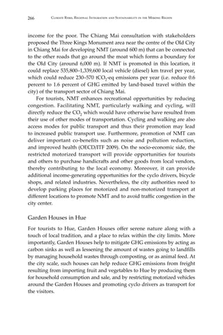 266 Climate Risks, Regional Integration and Sustainability in the Mekong Region
income for the poor. The Chiang Mai consultation with stakeholders
proposed the Three Kings Monument area near the centre of the Old City
in Chiang Mai for developing NMT (around 600 m) that can be connected
to the other roads that go around the moat which forms a boundary for
the Old City (around 6,000 m). If NMT is promoted in this location, it
could replace 535,800–1,339,600 local vehicle (diesel) km travel per year,
which could reduce 230–570 tCO2-eq emissions per year (i.e. reduce 0.6
percent to 1.6 percent of GHG emitted by land-based travel within the
city) of the transport sector of Chiang Mai.
	 For tourists, NMT enhances recreational opportunities by reducing
congestion. Facilitating NMT, particularly walking and cycling, will
directly reduce the CO2 which would have otherwise have resulted from
their use of other modes of transportation. Cycling and walking are also
access modes for public transport and thus their promotion may lead
to increased public transport use. Furthermore, promotion of NMT can
deliver important co‐benefits such as noise and pollution reduction,
and improved health (OECD/ITF 2009). On the socio-economic side, the
restricted motorized transport will provide opportunities for tourists
and others to purchase handicrafts and other goods from local vendors,
thereby contributing to the local economy. Moreover, it can provide
additional income-generating opportunities for the cyclo drivers, bicycle
shops, and related industries. Nevertheless, the city authorities need to
develop parking places for motorized and non-motorized transport at
different locations to promote NMT and to avoid traffic congestion in the
city center.
Garden Houses in Hue
For tourists to Hue, Garden Houses offer serene nature along with a
touch of local tradition, and a place to relax within the city limits. More
importantly, Garden Houses help to mitigate GHG emissions by acting as
carbon sinks as well as lessening the amount of wastes going to landfills
by managing household wastes through composting, or as animal feed. At
the city scale, such houses can help reduce GHG emissions from freight
resulting from importing fruit and vegetables to Hue by producing them
for household consumption and sale, and by restricting motorized vehicles
around the Garden Houses and promoting cyclo drivers as transport for
the visitors.
 