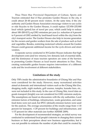 267Emissions from Tourism in Chiang Mai and Hue
	 Thua Thien Hue Provincial Department of Culture, Sports and
Tourism estimated that if Hue promotes Garden Houses in the city, it
could attract 20–40 percent more visitors. At the same time, if the city
authority and Garden House Association encourage visitors to use cyclos
or ride bicycles to the Garden Houses, it could replace 127,950–255,900
local vehicle (petrol) km of travel per year, which could help to reduce
about 100–200 tCO2-eq GHG emissions per year (i.e. reduction of 4 percent
to 9 percent of GHG emitted by land-based travel within the city) from the
city’s transport sector. The Garden Houses also help in income generation
for the owners and garden workers from the sale of produce such as fruit
and vegetables. Besides, restricting motorized vehicles around the Garden
Houses could generate additional income for the cyclo drivers and street
vendors.
	 A separate survey conducted in 50 Garden Houses indicates that high
development costs (and low returns), low demand, lack of essential skills,
and the dominance of mass tourism operators are some of the barriers
to promoting Garden Houses as local tourist attractions in Hue. Thus,
creating sustainable garden houses requires interventions of a different
scale and the involvement of different stakeholders.
Limitations of the study
Only TSPs inside the administrative boundaries of Chiang Mai and Hue
were considered for the study. However, many recreational activities
aimed at domestic and international visitors such as the Chiang Mai Zoo,
shopping malls, night markets, golf courses, temples, karaoke bars, etc.,
were not included in this study. In the case of Chiang Mai, travel data on
goods transport (freight) was not considered for GHG emission analysis.
The assumptions are based on discussions with the city authorities. Local
emission factors of buildings, infrastructure, waste generation, and some
food items were not used, but IPCC (default) emission factors were used
for the analysis. The average uncertainties of the results range from +/-18
percent for transport, +/-29 percent for buildings and infrastructure, and
+/-37 percent for other materials (see further ADEME 2009).
	 For the development of recommended strategies, an initial survey was
conducted to understand local people’s interests in changing their current
business or their perceptions about new business opportunities, but it
was not possible to estimate the number of jobs that could be created by
 