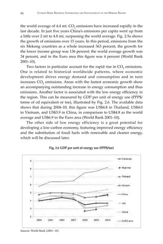 16 Climate Risks, Regional Integration and Sustainability in the Mekong Region
the world average of 4.4 mt. CO2 emissions have increased rapidly in the
last decade. In just five years China’s emissions per capita went up from
a little over 2 mt to 4.8 mt, surpassing the world average. Fig. 2.5a shows
the growth of emissions over 15 years. In this period, emissions from the
six Mekong countries as a whole increased 363 percent, the growth for
the lower income group was 136 percent; the world average growth was
34 percent, and in the Euro area this figure was 4 percent (World Bank
2001–10).
Two factors in particular account for the rapid rise in CO2 emissions.
One is related to historical worldwide patterns, where economic
development drives energy demand and consumption and in turn
increases CO2 emissions. Areas with the fastest economic growth show
an accompanying outstanding increase in energy consumption and thus
emissions. Another factor is associated with the low energy efficiency in
the region. This can be measured by GDP per unit of energy use (PPP$/
tonne of oil equivalent or toe), illustrated by Fig. 2.6. The available data
shows that during 2004–10, this figure was US$4.8 in Thailand, US$4.0
in Vietnam, and US$3.9 in China, in comparison to US$4.8 as the world
average and US$6.9 in the Euro area (World Bank 2001–10).
The other side of low energy efficiency is a great potential for
developing a low-carbon economy, featuring improved energy efficiency
and the substitution of fossil fuels with renewable and cleaner energy,
which will be discussed later.
Fig. 2.6 GDP per unit of energy use (PPP$/toe)
Sources: World Bank (2001–10).
 