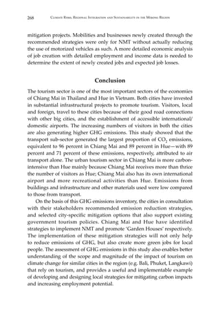 268 Climate Risks, Regional Integration and Sustainability in the Mekong Region
mitigation projects. Mobilities and businesses newly created through the
recommended strategies were only for NMT without actually reducing
the use of motorized vehicles as such. A more detailed economic analysis
of job creation with detailed employment and income data is needed to
determine the extent of newly created jobs and expected job losses.
Conclusion
The tourism sector is one of the most important sectors of the economies
of Chiang Mai in Thailand and Hue in Vietnam. Both cities have invested
in substantial infrastructural projects to promote tourism. Visitors, local
and foreign, travel to these cities because of their good road connections
with other big cities, and the establishment of accessible international/
domestic airports. The increasing numbers of visitors in both the cities
are also generating higher GHG emissions. This study showed that the
transport sub-sector generated the largest proportion of CO2 emissions,
equivalent to 96 percent in Chiang Mai and 89 percent in Hue—with 89
percent and 71 percent of these emissions, respectively, attributed to air
transport alone. The urban tourism sector in Chiang Mai is more carbon-
intensive than Hue mainly because Chiang Mai receives more than thrice
the number of visitors as Hue; Chiang Mai also has its own international
airport and more recreational activities than Hue. Emissions from
buildings and infrastructure and other materials used were low compared
to those from transport.
	 On the basis of this GHG emissions inventory, the cities in consultation
with their stakeholders recommended emission reduction strategies,
and selected city-specific mitigation options that also support existing
government tourism policies. Chiang Mai and Hue have identified
strategies to implement NMT and promote ‘Garden Houses’ respectively.
The implementation of these mitigation strategies will not only help
to reduce emissions of GHG, but also create more green jobs for local
people. The assessment of GHG emissions in this study also enables better
understanding of the scope and magnitude of the impact of tourism on
climate change for similar cities in the region (e.g. Bali, Phuket, Langkawi)
that rely on tourism, and provides a useful and implementable example
of developing and designing local strategies for mitigating carbon impacts
and increasing employment potential.
 