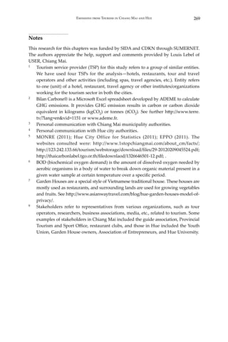 269Emissions from Tourism in Chiang Mai and Hue
Notes
This research for this chapters was funded by SIDA and CDKN through SUMERNET.
The authors appreciate the help, support and comments provided by Louis Lebel of
USER, Chiang Mai.
1	 Tourism service provider (TSP) for this study refers to a group of similar entities.
We have used four TSPs for the analysis—hotels, restaurants, tour and travel
operators and other activities (including spas, travel agencies, etc.). Entity refers
to one (unit) of a hotel, restaurant, travel agency or other institutes/organizations
working for the tourism sector in both the cities.
2	 Bilan Carbone® is a Microsoft Excel spreadsheet developed by ADEME to calculate
GHG emissions. It provides GHG emission results in carbon or carbon dioxide
equivalent in kilograms (kgCO2) or tonnes (tCO2). See further http://www.terre.
tv/?lang=en&vid=1151 or www.ademe.fr.
3	 Personal communication with Chiang Mai municipality authorities.
4	 Personal communication with Hue city authorities.
5	 MONRE (2011); Hue City Office for Statistics (2011); EPPO (2011). The
websites consulted were: http://www.1stopchiangmai.com/about_cm/facts/;
http://123.242.133.66/tourism/webstorage/download/files/29-20120209045524.pdf;
http://thaicarbonlabel.tgo.or.th/filedownlaod/1326646501-12.pdf; .
6	 BOD (biochemical oxygen demand) is the amount of dissolved oxygen needed by
aerobic organisms in a body of water to break down organic material present in a
given water sample at certain temperature over a specific period.
7	 Garden Houses are a special style of Vietnamese traditional house. These houses are
mostly used as restaurants, and surrounding lands are used for growing vegetables
and fruits. See http://www.asianwaytravel.com/blog/hue-garden-houses-model-of-
privacy/.
8	 Stakeholders refer to representatives from various organizations, such as tour
operators, researchers, business associations, media, etc., related to tourism. Some
examples of stakeholders in Chiang Mai included the guide association, Provincial
Tourism and Sport Office, restaurant clubs, and those in Hue included the Youth
Union, Garden House owners, Association of Entrepreneurs, and Hue University.
 