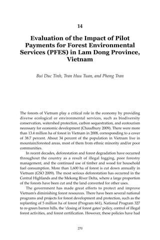 270 Climate Risks, Regional Integration and Sustainability in the Mekong Region
14
Evaluation of the Impact of Pilot
Payments for Forest Environmental
Services (PFES) in Lam Dong Province,
Vietnam
Bui Duc Tinh, Tran Huu Tuan, and Phong Tran
The forests of Vietnam play a critical role in the economy by providing
diverse ecological or environmental services, such as biodiversity
conservation, watershed protection, carbon sequestration, and ecotourism
necessary for economic development (Chaudhury 2009). There were more
than 13.4 million ha of forest in Vietnam in 2008, corresponding to a cover
of 38.7 percent. About 34 percent of the population in Vietnam live in
mountain/forested areas, most of them from ethnic minority and/or poor
communities.
	 In recent decades, deforestation and forest degradation have occurred
throughout the country as a result of illegal logging, poor forestry
management, and the continued use of timber and wood for household
fuel consumption. More than 1,600 ha of forest is cut down annually in
Vietnam (GSO 2009). The most serious deforestation has occurred in the
Central Highlands and the Mekong River Delta, where a large proportion
of the forests have been cut and the land converted for other uses.
	 The government has made great efforts to protect and improve
Vietnam’s diminishing forest resources. There have been several national
programs and projects for forest development and protection, such as the
replanting of 5 million ha of forest (Program 661), National Program 327
to re-green barren hills, the ‘closing of forest gates’ policy, control of illegal
forest activities, and forest certification. However, these policies have had
270
 