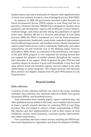 271Pilot Payments for Forest Environmental Services in Lam Dong, Vietnam
limited success, and only in some parts of Vietnam, while significant losses
of forest cover continue to lead to a loss of biological services (FAO 2007).
	 In response, in 2008, the government launched a pilot Payment for
Forest Environment Service (PFES) scheme in Lam Dong and Son La
provinces. Vietnam’s Decision 380/QD-TTg is designed to socialize forest
protection and development, improve the livelihoods of forest laborers,
eradicate hunger, and reduce poverty among the populations of upland
forest areas. Decision 380 led to a two-year pilot project in Lam Dong
province (2008–10). PFES is considered as a tool for forest protection,
carbon sequestration, biodiversity conservation, watershed improvement,
local livelihood improvement, and bundled services. Market mechanisms
used to protect forest services such as watersheds, biodiversity, and carbon
sequestration are still relatively new in the Mekong region, however
(Chaudhury 2009). Hence, an evaluation of the performance and impact
of the pilot PFES program is very important for learning lessons that
can support the adoption of similar schemes throughout the country
(and elsewhere in the region). While in general the pilot PFES has had
a positive impact on incomes of poor rural households, it may have had
some adverse social and economic impacts, and was subject to the same
shortcomings of earlier programs. This chapter presents and discusses
these positive and negative impacts from the pilot PFES project in Lam
Dong province.
Research method
Data collection
A mixture of data collection methods was used in this study, including
secondary data collection; key informant interviews (KIIs), focus group
discussions (FDGs), and household surveys.
	 First, information from scientific papers, reports, statistical data, and
other published sources related to this study were compiled and reviewed
to frame a specific research direction for analyzing PFES in Lam Dong
province. This also helped to achieve a better understanding of PFES-
like schemes and their implementation as well as their impact on local
livelihoods, income, forest protection, ecosystem quality improvement,
and carbon sequestration.
	 Next, secondary data from various sources, including the PFES Fund,
Provincial Department of Agriculture and Rural Development (DARD),
 