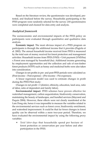 273Pilot Payments for Forest Environmental Services in Lam Dong, Vietnam
	 Based on the literature review, the questionnaire was developed, pre-
tested, and finalized before the survey. Households participating in the
PFES program were randomly selected for the survey: 218 questionnaires
were completed and cleaned for data entry and analysis.
Analytical framework
The socioeconomic and environmental impacts of the PFES policy on
participants were evaluated through quantitative and qualitative data
analysis.
	 Economic impact. The most obvious impact of a PFES program on
participants is through the additional income that it provides (Pagiola et
al. 2002). The annual household income received from PFES is measured
by the total sum of money received for forest protection and management
activities: Household income from PFES (VND) = Unit payment (VND/ha)
x Forest area managed by household (ha). Additional income generating
by employment opportunities and the collection and sale of non-timber
forest products (NTFP) such as honey and medicinal herbs were also taken
into consideration.
	 Changes in net profits in pre- and post-PFES periods were calculated as:
(Post-income – Post-expense) – (Pre-income – Pre-expenses).
	 A linear regression model was used to estimate changes in profit
during the PFES Pilot study:
	 Changes in net profit = f (district, ethnicity, education, land area, ratio
of labor, ratio of dependent and family labor).
	 Environmental impact. PFES schemes have proven effective for
watershed management, carbon sequestration, biodiversity conservation,
maintaining the beauty of landscapes, and bundled services (Mayrand and
Paquin 2004). However, these effects were not clearly manifested at the
Lam Dong site, hence it was impossible to measure the variables related to
the environmental services such as forest cover, biodiversity enrichment,
and watershed improvement. It could be that far fewer changes in forest
quality can be observed within a mere two-year period. Therefore, we
have evaluated the environmental impact by using the following proxy
variables:
•	 Total labor-days that households spend per hectare of
forest protection or conservation per year before and after
participation in the PFES.
 