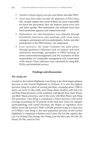 274 Climate Risks, Regional Integration and Sustainability in the Mekong Region
•	 Numbers of illegal logging cases per year before and after PFES.
•	 Forest areas burnt before and after the application of PFES policy:
this variable implies that forest holders are more responsible
for forest fire prevention, thus can improve forest cover area
and forest quality. This information was collected from local
forest protection agencies and related local staff.
•	 Deforestation rate: this information was collected through
household interviews and meetings with local forest
managers, participants and non-participants—before and after
participation in the PFES scheme—for comparison.
•	 Local awareness: the study evaluates the pilot policy
through qualitative indicators such as farmers’ and local
authorities’ knowledge, perception of PFES, training on
forest conservation/management, and the awareness of their
responsibility for sustainable management and conservation
of the forests. These indicators were calculated by using KIIs,
FGDs, and household surveys.
Findings and discussions
The study site
Located in the Central Highlands, Lam Dong is the third largest plateau
province in the Central Highlands in Vietnam. It is also the highest
province lying on a plain of varying elevation, averaging about 1,500 m
above sea level. To the north, Lam Dong shares borders with Dak Lak
and Dak Nong provinces, to the southeast, with Khanh Hoa, Ninh Thuan,
and Binh Thuan provinces, and to the west, with Binh Phuoc and Dong
Nai provinces. Lam Dong is considered a forest province with forest
coverage accounting for 70 percent of the total area. Given its complex
geomorphology and varied elevation, the degree of vegetation cover
differs across the province. With 1,179,200 persons living in a total area
of 9,776km2, Lam Dong is the most populated province in the Central
Highlands; it comprises 9 districts and 2 cities: Da Lat (the capital), Bao
Loc, Lac Duong, Don Duong, Duc Trong, Lam Ha, Bao Lam, Di Linh, Da
Huoai, Da The, and Cat Tien.
 