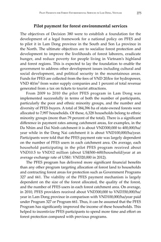 275Pilot Payments for Forest Environmental Services in Lam Dong, Vietnam
Pilot payment for forest environmental services
The objectives of Decision 380 were to establish a foundation for the
development of a legal framework for a national policy on PFES and
to pilot it in Lam Dong province in the South and Son La province in
the North. The ultimate objectives are to socialize forest protection and
development to improve the livelihoods of forest laborers, eradicate
hunger, and reduce poverty for people living in Vietnam’s highland
and forest regions. This is expected to lay the foundation to enable the
government to address other development issues including cultural and
social development, and political security in the mountainous areas.
Funds for PFES are collected from the fees of VND 20/kw for hydropower,
VND 40/m3 from water supply companies and 1 percent of total revenue
generated from a tax on tickets to tourist attractions.
	 From 2009 to 2010 the pilot PFES program in Lam Dong was
implemented successfully in terms of both the number of participants,
particularly the poor and ethnic minority groups, and the number and
diversity of PFES buyers. A total of 584,396 ha of state-owned forests were
allocated to 7,997 households. Of these, 6,328 households belong to ethnic
minority groups (more than 79 percent of the total). There is a significant
difference in payment rates among catchment areas, for examples, in the
Da Nhim and Dai Ninh catchment it is about VND300,000 to 400,000/ha/
year while in the Dong Nai catchment it is about VND100,000/ha/year.
Participants were told that the PFES payment rate was largely dependent
on the number of PFES users in each catchment area. On average, each
household participating in the pilot PFES program received about
VND10.5 to VND12 million (about US$500–600/household/year at an
average exchange rate of US$1: VND20,000 in 2012).
	 The PFES program has delivered more significant financial benefits
than any other program targeting allocation of forest land to households
and contracting forest areas for protection such as Government Programs
327 and 661. The viability of the PFES payment mechanism is largely
dependent on the size of the forest allocated, the quality of the forest,
and the number of PFES users in each forest catchment area. On average,
in 2010, PFES providers received about VND300,000 to VND350,000/ha/
year in Lam Dong province in comparison with VND100,000/ha/year paid
under Program 327 or Program 661. Thus, it can be assumed that the PFES
Program has significantly improved the income of these households. This
helped to incentivize PFES participants to spend more time and effort on
forest protection compared with previous programs. 	
 