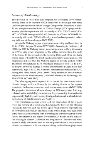 17Energy, Economy, and Climate Change in the Mekong Region
Impacts of climate change
The increase in fossil fuel consumption for economic development
directly leads to an increase of CO2 emissions as the major man-made
(anthropogenic) cause of climate change. Compared to the climate in 1961–
90, the Intergovernmental Panel on Climate Change (IPCC) projected that
average global temperatures will increase by +1°C in 2010–39 and +3°C to
+4°C in 2070–99, average rainfall will decrease by –20 mm in 2010–39, but
increase by +60 mm in 2070–99. Globally, water has been projected to be a
key indicator of these changes (IPCC 2007).
Across the Mekong region, temperatures are rising and have risen by
0.5 to 1.5°C in the past 50 years (WWF 2009). According to Eastham et al.
(2008), by 2030 the Mekong basin’s mean temperature is likely to increase
by 0.79°C, with greater increases for the colder catchments in the north
of the basin. In this projection, the Mekong Delta and other low-lying
coastal areas will suffer the most significant negative consequences. The
projections indicate that the Mekong region is already getting hotter.
Thailand’s temperatures have reportedly increased from 1.0 to 1.8°C
in the past 50 years; average daytime temperatures in April have been
particularly high at 40°C; and Vietnam’s temperatures increased by 0.7°C
during this same period (ADB 2009a). Daily maximum and minimum
temperatures are also increasing (Helsinki University of Technology and
SEA START RC 2009: 51–3).
The Mekong region is expected to be one of the most vulnerable to
climate change, which will amplify the existing threats to the region’s
terrestrial, freshwater, estuarine, and marine ecosystems (WWF 2009).
The projected impacts of climate change by 2050 range from low (e.g.,
reduced water availability), to moderate (e.g., increasing temperatures),
to potentially high (e.g., decreasing food production and sea level rises in
the Mekong Delta) (Grumbine and Xu 2011).
The Himalayan glaciers which feed the headwaters of the region’s
rivers are melting at a rapid rate, threatening the flows of the Mekong,
Irrawaddy, Salween, and Red rivers, upon which millions of people rely
on for their livelihoods. In the past decade or two, there have been shifts
in the rainy seasons coupled with more frequent extreme weather events,
floods, and storms in the region. For instance, at Kratie, on the banks of
the Mekong in eastern Cambodia, the frequency of ‘extreme wet’ flood
events is likely to increase from an annual probability of 5 percent under
historic conditions to a 76 percent probability under climate projections.
 