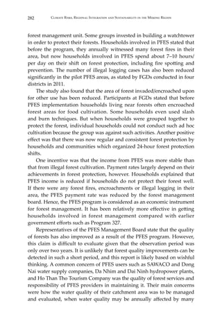 282 Climate Risks, Regional Integration and Sustainability in the Mekong Region
forest management unit. Some groups invested in building a watchtower
in order to protect their forests. Households involved in PFES stated that
before the program, they annually witnessed many forest fires in their
area, but now households involved in PFES spend about 7–10 hours/
per day on their shift on forest protection, including fire spotting and
prevention. The number of illegal logging cases has also been reduced
significantly in the pilot PFES areas, as stated by FGDs conducted in four
districts in 2011.
	 The study also found that the area of forest invaded/encroached upon
for other use has been reduced. Participants at FGDs stated that before
PFES implementation households living near forests often encroached
forest areas for food cultivation. Some households even used slash
and burn techniques. But when households were grouped together to
protect the forest, individual households could not conduct such ad hoc
cultivation because the group was against such activities. Another positive
effect was that there was now regular and consistent forest protection by
households and communities which organized 24-hour forest protection
shifts.
	 One incentive was that the income from PFES was more stable than
that from illegal forest cultivation. Payment rates largely depend on their
achievements in forest protection, however. Households explained that
PFES income is reduced if households do not protect their forest well.
If there were any forest fires, encroachments or illegal logging in their
area, the PFES payment rate was reduced by the forest management
board. Hence, the PFES program is considered as an economic instrument
for forest management. It has been relatively more effective in getting
households involved in forest management compared with earlier
government efforts such as Program 327.
	 Representatives of the PFES Management Board state that the quality
of forests has also improved as a result of the PFES program. However,
this claim is difficult to evaluate given that the observation period was
only over two years. It is unlikely that forest quality improvements can be
detected in such a short period, and this report is likely based on wishful
thinking. A common concern of PFES users such as SAWACO and Dong
Nai water supply companies, Da Nhim and Dai Ninh hydropower plants,
and Ho Than Tho Tourism Company was the quality of forest services and
responsibility of PFES providers in maintaining it. Their main concerns
were how the water quality of their catchment area was to be managed
and evaluated, when water quality may be annually affected by many
 