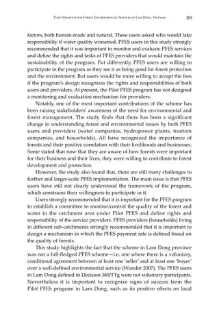 283Pilot Payments for Forest Environmental Services in Lam Dong, Vietnam
factors, both human-made and natural. These users asked who would take
responsibility if water quality worsened. PFES users in this study strongly
recommended that it was important to monitor and evaluate PFES services
and define the rights and tasks of PFES providers that would maintain the
sustainability of the program. Put differently, PFES users are willing to
participate in the program as they see it as being good for forest protection
and the environment. But users would be more willing to accept the fees
if the program’s design recognizes the rights and responsibilities of both
users and providers. At present, the Pilot PFES program has not designed
a monitoring and evaluation mechanism for providers.
	 Notably, one of the most important contributions of the scheme has
been raising stakeholders’ awareness of the need for environmental and
forest management. The study finds that there has been a significant
change in understanding forest and environmental issues by both PFES
users and providers (water companies, hydropower plants, tourism
companies, and households). All have recognized the importance of
forests and their positive correlation with their livelihoods and businesses.
Some stated that now that they are aware of how forests were important
for their business and their lives, they were willing to contribute to forest
development and protection.
	 However, the study also found that, there are still many challenges to
further and larger-scale PFES implementation. The main issue is that PFES
users have still not clearly understood the framework of the program,
which constrains their willingness to participate in it.
	 Users strongly recommended that it is important for the PFES program
to establish a committee to monitor/control the quality of the forest and
water in the catchment area under Pilot PFES and define rights and
responsibility of the service providers. PFES providers (households) living
in different sub-catchments strongly recommended that it is important to
design a mechanism in which the PFES payment rate is defined based on
the quality of forests.
	 This study highlights the fact that the scheme in Lam Dong province
was not a full-fledged PFES scheme—i.e. one where there is a voluntary,
conditional agreement between at least one ‘seller’ and at least one ‘buyer’
over a well-defined environmental service (Wunder 2007). The PFES users
in Lam Dong defined in Decision 380/TTg were not voluntary participants.
Nevertheless it is important to recognize signs of success from the
Pilot PFES program in Lam Dong, such as its positive effects on local
 