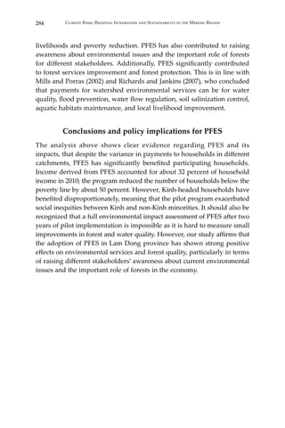 284 Climate Risks, Regional Integration and Sustainability in the Mekong Region
livelihoods and poverty reduction. PFES has also contributed to raising
awareness about environmental issues and the important role of forests
for different stakeholders. Additionally, PFES significantly contributed
to forest services improvement and forest protection. This is in line with
Mills and Porras (2002) and Richards and Jankins (2007), who concluded
that payments for watershed environmental services can be for water
quality, flood prevention, water flow regulation, soil salinization control,
aquatic habitats maintenance, and local livelihood improvement.
Conclusions and policy implications for PFES
The analysis above shows clear evidence regarding PFES and its
impacts, that despite the variance in payments to households in different
catchments, PFES has significantly benefited participating households.
Income derived from PFES accounted for about 32 percent of household
income in 2010; the program reduced the number of households below the
poverty line by about 50 percent. However, Kinh-headed households have
benefited disproportionately, meaning that the pilot program exacerbated
social inequities between Kinh and non-Kinh minorities. It should also be
recognized that a full environmental impact assessment of PFES after two
years of pilot implementation is impossible as it is hard to measure small
improvements in forest and water quality. However, our study affirms that
the adoption of PFES in Lam Dong province has shown strong positive
effects on environmental services and forest quality, particularly in terms
of raising different stakeholders’ awareness about current environmental
issues and the important role of forests in the economy.
 