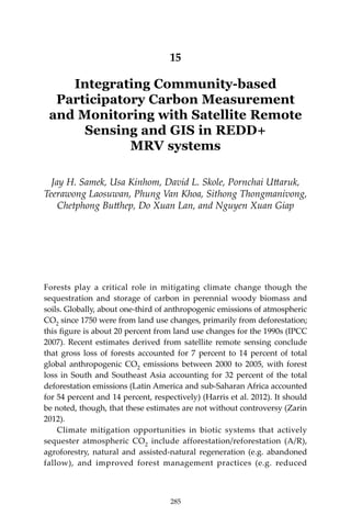 285Community-based Carbon Measurement and Monitoring in REDD+ MRV systems
15
Integrating Community-based
Participatory Carbon Measurement
and Monitoring with Satellite Remote
Sensing and GIS in REDD+
MRV systems
Jay H. Samek, Usa Kinhom, David L. Skole, Pornchai Uttaruk,
Teerawong Laosuwan, Phung Van Khoa, Sithong Thongmanivong,
Chetphong Butthep, Do Xuan Lan, and Nguyen Xuan Giap
Forests play a critical role in mitigating climate change though the
sequestration and storage of carbon in perennial woody biomass and
soils. Globally, about one-third of anthropogenic emissions of atmospheric
CO2 since 1750 were from land use changes, primarily from deforestation;
this figure is about 20 percent from land use changes for the 1990s (IPCC
2007). Recent estimates derived from satellite remote sensing conclude
that gross loss of forests accounted for 7 percent to 14 percent of total
global anthropogenic CO2 emissions between 2000 to 2005, with forest
loss in South and Southeast Asia accounting for 32 percent of the total
deforestation emissions (Latin America and sub-Saharan Africa accounted
for 54 percent and 14 percent, respectively) (Harris et al. 2012). It should
be noted, though, that these estimates are not without controversy (Zarin
2012).
	 Climate mitigation opportunities in biotic systems that actively
sequester atmospheric CO2 include afforestation/reforestation (A/R),
agroforestry, natural and assisted-natural regeneration (e.g. abandoned
fallow), and improved forest management practices (e.g. reduced
285
 