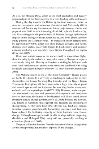 18 Climate Risks, Regional Integration and Sustainability in the Mekong Region
As it is, the Mekong Delta, which is the most productive and densely
populated part of the Basin, is prone to severe flooding in the wet season.
During the dry months the Delta’s agricultural areas are prone to
seawater intrusions, and salination. Grumbine and Xu’s study (2011)
summarized that the key impacts under future projections for climate and
population in 2030 include increasing flood risk, episodic food scarcity,
and likely changes in the productivity of fisheries through hydrological
impacts on the ecology of rivers, water bodies, and flood plains. Another
study pointed out a similar result—an increase in mean temperatures
by approximately 0.8°C, which will likely increase droughts and floods,
decrease crop yields, exacerbate threats to biodiversity, and enhance
endemic morbidity and mortality from disease throughout the region
(Cruz et al. 2007).
Under one realistic scenario, the sea level will be about 40 cm higher
than it is today by the end of the twenty-first century. Changes or impacts
are already being felt. The city of Bangkok is sinking by 5–10 mm each
year. Land subsidence and groundwater extraction, combined with rising
sea levels, could leave Bangkok under 50–100 cm of water by 2025 (UNEP
2009).
The Mekong region is one of the most biologically diverse places
on Earth. It is home to a diversity of landscapes such as the Greater
Annamites, the Lower Mekong Dry Forests, and the Kayeh Karen
Tenasserim Ecoregions; all three areas offer a high diversity of plant
and animal species and are important because they harbor many rare,
endemic, and endangered species (WWF 2009). However, in the complex
and connected structures and processes of ecosystems and ecosystem
service provision, the homes of biodiversity will likely shrink under
predicted climate change (Ohlemuller et al. 2008), because the habitats,
e.g. forests or wetlands, that support this diversity are shrinking or
disappearing. At the same time other drivers e.g., land use change,
invasive species, unsustainable harvesting practices, and hunting,
have reduced the buffering capacity of these habitats from climate
change. Although some species will be able to adapt without dispersing
(Bradshaw and Holzapfel 2006), many will not, potentially resulting in
extinctions (Stork et al. 2007).
The poor will suffer the most from the impacts of climate change; they
are the least prepared for, but most exposed to, the changes.
 