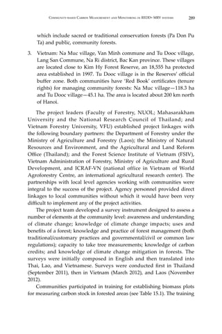289Community-based Carbon Measurement and Monitoring in REDD+ MRV systems
which include sacred or traditional conservation forests (Pa Don Pu
Ta) and public, community forests.
3.	 Vietnam: Na Muc village, Van Minh commune and Tu Dooc village,
Lang San Commune, Na Ri district, Bac Kan province. These villages
are located close to Kim Hy Forest Reserve, an 18,555 ha protected
area established in 1997. Tu Dooc village is in the Reserves’ official
buffer zone. Both communities have ‘Red Book’ certificates (tenure
rights) for managing community forests: Na Muc village—118.3 ha
and Tu Dooc village—45.1 ha. The area is located about 200 km north
of Hanoi.
	 The project leaders (Faculty of Forestry, NUOL; Mahasarakham
University and the National Research Council of Thailand; and
Vietnam Forestry University, VFU) established project linkages with
the following boundary partners: the Department of Forestry under the
Ministry of Agriculture and Forestry (Laos); the Ministry of Natural
Resources and Environment, and the Agricultural and Land Reform
Office (Thailand); and the Forest Science Institute of Vietnam (FSIV),
Vietnam Administration of Forestry, Ministry of Agriculture and Rural
Development, and ICRAF-VN (national office in Vietnam of World
Agroforestry Centre, an international agricultural research center). The
partnerships with local level agencies working with communities were
integral to the success of the project. Agency personnel provided direct
linkages to local communities without which it would have been very
difficult to implement any of the project activities.
	 The project team developed a survey instrument designed to assess a
number of elements at the community level: awareness and understanding
of climate change; knowledge of climate change impacts; uses and
benefits of a forest; knowledge and practice of forest management (both
traditional/customary practices and governmental/civil or common law
regulations); capacity to take tree measurements; knowledge of carbon
credits; and knowledge of climate change mitigation in forests. The
surveys were initially composed in English and then translated into
Thai, Lao, and Vietnamese. Surveys were conducted first in Thailand
(September 2011), then in Vietnam (March 2012), and Laos (November
2012).
	 Communities participated in training for establishing biomass plots
for measuring carbon stock in forested areas (see Table 15.1). The training
 