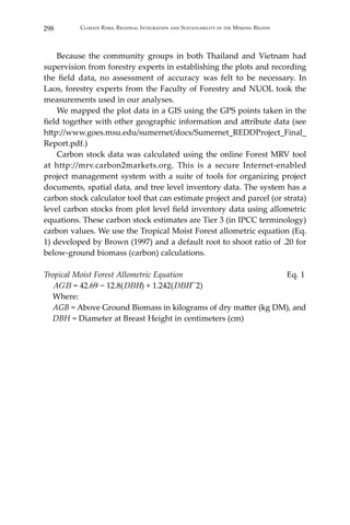 298 Climate Risks, Regional Integration and Sustainability in the Mekong Region
	 Because the community groups in both Thailand and Vietnam had
supervision from forestry experts in establishing the plots and recording
the field data, no assessment of accuracy was felt to be necessary. In
Laos, forestry experts from the Faculty of Forestry and NUOL took the
measurements used in our analyses.
	 We mapped the plot data in a GIS using the GPS points taken in the
field together with other geographic information and attribute data (see
http://www.goes.msu.edu/sumernet/docs/Sumernet_REDDProject_Final_
Report.pdf.)
	 Carbon stock data was calculated using the online Forest MRV tool
at http://mrv.carbon2markets.org. This is a secure Internet-enabled
project management system with a suite of tools for organizing project
documents, spatial data, and tree level inventory data. The system has a
carbon stock calculator tool that can estimate project and parcel (or strata)
level carbon stocks from plot level field inventory data using allometric
equations. These carbon stock estimates are Tier 3 (in IPCC terminology)
carbon values. We use the Tropical Moist Forest allometric equation (Eq.
1) developed by Brown (1997) and a default root to shoot ratio of .20 for
below-ground biomass (carbon) calculations.
Tropical Moist Forest Allometric Equation	 Eq. 1
	 𝐴𝐺𝐵 = 42.69 − 12.8(DBH) + 1.242(DBH^2)
	 Where:
	 AGB = Above Ground Biomass in kilograms of dry matter (kg DM), and
	 DBH = Diameter at Breast Height in centimeters (cm)
 