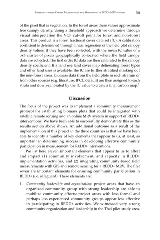 301Community-based Carbon Measurement and Monitoring in REDD+ MRV systems
of the pixel that is vegetation. In the forest areas these values approximate
tree canopy density. Using a threshold approach we determine through
visual interpretation the VCF cut-off point for forest and non-forest
areas. This product is a forest fractional cover data set (fC). A calibration
coefficient is determined through linear regression of the field plot canopy
density values, if they have been collected, with the mean fC value of a
3x3 cluster of pixels geographically co-located where the field canopy
data are collected. The first order fC data are then calibrated to the canopy
density coefficient. If a land use land cover map delineating forest types
and other land uses is available, the fC are further stratified masking out
the non-forest areas. Biomass data from the field plots in each stratum or
from other sources (e.g. literature, IPCC default) are then assigned to each
strata and down-calibrated by the fC value to create a final carbon map.3
Discussion
The focus of the project was to implement a community measurement
protocol for establishing biomass plots that could be integrated with
satellite remote sensing and an online MRV system in support of REDD+
interventions. We have been able to successfully demonstrate this as the
results section above shows. An additional outcome as a result of the
implementation of this project in the three countries is that we have been
able to identify a number of key elements that appear to us, at least, as
important in determining success in developing effective community
participation in measurement for REDD+ interventions.
	 We list here eleven important elements that appear to us to affect
and impact (1) community involvement, and capacity in REDD+
implementation activities, and (2) integrating community-based field
measurements with GIS and remote sensing for a REDD+ MRV. The first
seven are important elements for ensuring community participation in
REDD+ (i.e. safeguard). These elements are:
1.	 Community leadership and organization: project areas that have an
organized community group with strong leadership are able to
mobilize community efforts; project areas with less formal and
perhaps less experienced community groups appear less effective
in participating in REDD+ activities. We witnessed very strong
community organization and leadership in the Thai pilot study area.
 