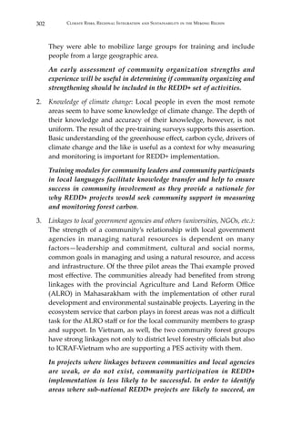 302 Climate Risks, Regional Integration and Sustainability in the Mekong Region
They were able to mobilize large groups for training and include
people from a large geographic area.
	 An early assessment of community organization strengths and
experience will be useful in determining if community organizing and
strengthening should be included in the REDD+ set of activities.
2.	 Knowledge of climate change: Local people in even the most remote
areas seem to have some knowledge of climate change. The depth of
their knowledge and accuracy of their knowledge, however, is not
uniform. The result of the pre-training surveys supports this assertion.
Basic understanding of the greenhouse effect, carbon cycle, drivers of
climate change and the like is useful as a context for why measuring
and monitoring is important for REDD+ implementation.
	 Training modules for community leaders and community participants
in local languages facilitate knowledge transfer and help to ensure
success in community involvement as they provide a rationale for
why REDD+ projects would seek community support in measuring
and monitoring forest carbon.
3.	 Linkages to local government agencies and others (universities, NGOs, etc.):
The strength of a community’s relationship with local government
agencies in managing natural resources is dependent on many
factors—leadership and commitment, cultural and social norms,
common goals in managing and using a natural resource, and access
and infrastructure. Of the three pilot areas the Thai example proved
most effective. The communities already had benefited from strong
linkages with the provincial Agriculture and Land Reform Office
(ALRO) in Mahasarakham with the implementation of other rural
development and environmental sustainable projects. Layering in the
ecosystem service that carbon plays in forest areas was not a difficult
task for the ALRO staff or for the local community members to grasp
and support. In Vietnam, as well, the two community forest groups
have strong linkages not only to district level forestry officials but also
to ICRAF-Vietnam who are supporting a PES activity with them.
	 In projects where linkages between communities and local agencies
are weak, or do not exist, community participation in REDD+
implementation is less likely to be successful. In order to identify
areas where sub-national REDD+ projects are likely to succeed, an
 