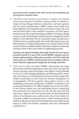 303Community-based Carbon Measurement and Monitoring in REDD+ MRV systems
assessment of the strength of the links between the community and
local agencies should be made.
4.	 Commitment and capacity of local agencies to support and integrate
community participation and facilitate capacity building: In addition to
simply having linkages between communities and local agencies
that are part of implementing a REDD+ project, there needs to be
knowledgeable and committed agency personnel in place. The local
and provincial agency staff, university researchers, or NGO agency
personnel must have expert knowledge on REDD+ and climate change
science, as well as knowledge of natural resource management and the
ability to work effectively with the community. Again, the pilot site in
Thailand serves as a good example. One result of this project was a new
Memorandum of Understanding between the national ALRO and the
Faculty of Science at Mahasarakham University to replicate community
training in other ALRO communities in neighboring provinces.
	 Training and capacity building, knowledge transfer for local agency
personnel should be a part of the overall REDD+ readiness prior to
project implementation. University researchers and NGO staff who
may be part of a REDD+ activity should also be carefully vetted to
ensure they have appropriate background, knowledge and skills.
5.	 Tenure and use rights well defined: REDD+ interventions that target
deforestation and forest degradation which may result from land and
resource pressures from local people, must address rural livelihoods
(Lawlor et al. 2010; Springate-Baginski and Wollenberg 2010). Project
sites where there are well-defined land tenure and access rights that
include communities in forest land and resource management, or
co-management with local agencies, show greater success in also
establishing community participation in REDD+ measurement and
monitoring (Sunderlin et al. 2009; Naughton-Treves and Day 2012).
In the Vietnam project area, one determining factor in identifying
these particular two communities was the fact that they both had
legal tenure rights to the forest parcel under the Red Book/Titling
system. In such project areas, carbon can be viewed very clearly as a
co-benefit, a public environmental service, which a forest provides in
addition to the many important local benefits that communities benefit
from (e.g. NTFP, soil nutrients, regulated water flow, microclimate
conditions, etc.).
 