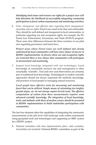 304 Climate Risks, Regional Integration and Sustainability in the Mekong Region
	 Identifying land tenure and resource use rights for a project area will
help determine the likelihood of successfully integrating community
participation in forest carbon measurement and monitoring activities.
6.	 Clear, transparent, and effective laws regarding forest management,
ownership, and use rights: Forest Laws need to be clear and enforceable.
They should be well defined and transparent to local communities, in
particular regarding use and occupation rights, for example, the EU
Forest Law Enforcement, Governance and Trade (FLEGT) program.
There were clear differences between the three countries in our pilot
area regarding governance and forest laws.
	 Project areas where Forest Laws are well defined and clearly
understood by local communities will have more chance of success in
REDD+ implementation. In forests where use and occupation rights
are restricted there is less chance that communities will participate
in measurement and monitoring.
7.	 Support local knowledge integrated with new technologies: Local
knowledge of sustainable resource use and management is often
remarkably ‘scientific’. Trial and error and observations are certainly
part of traditional local knowledge. Technological or modern scientific
approaches should not always supersede the methods, knowledge,
and practices of local people in managing natural resources.
	 Local people have effective tools for measuring and monitoring
forest that can be utilized. Simple means of calculating tree heights,
ground slopes, etc. do not always require hi-tech tools. The effective
computation of carbon from these measurements requires some
advanced scientific knowledge. The integration of local knowledge,
tools, and methods with those of modern science should be promoted
in REDD+ implementation to build stakeholder participation with
communities.
The last four elements affect the capabilities of integrating the community
measurements at the plot level with landscape scale carbon assessments
using geospatial tools and technologies and supporting an MRV system
for a REDD+ project:
8.	 National committees with clear implementation plans—data custodian,
stewardship and standards: National REDD+ committees as part of the
 